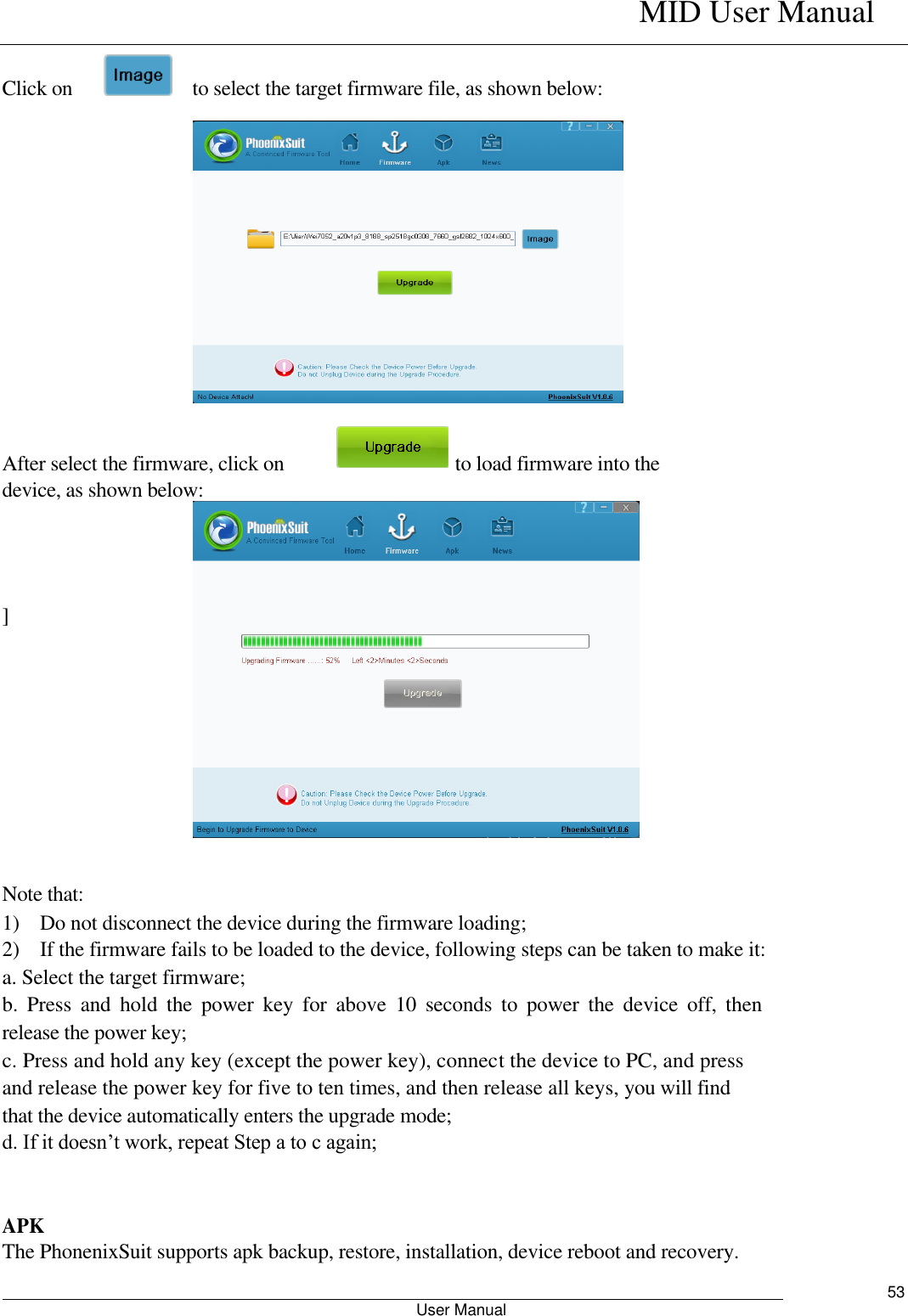    MID User Manual                                                        User Manual     53  Click on        to select the target firmware file, as shown below:              After select the firmware, click on                                  to load firmware into the device, as shown below:        ]         Note that:   1)    Do not disconnect the device during the firmware loading;   2)    If the firmware fails to be loaded to the device, following steps can be taken to make it:   a. Select the target firmware;   b.  Press  and  hold  the  power  key  for  above  10  seconds  to  power  the  device  off,  then release the power key;   c. Press and hold any key (except the power key), connect the device to PC, and press and release the power key for five to ten times, and then release all keys, you will find that the device automatically enters the upgrade mode;   d. If it doesn’t work, repeat Step a to c again;    APK   The PhonenixSuit supports apk backup, restore, installation, device reboot and recovery.   