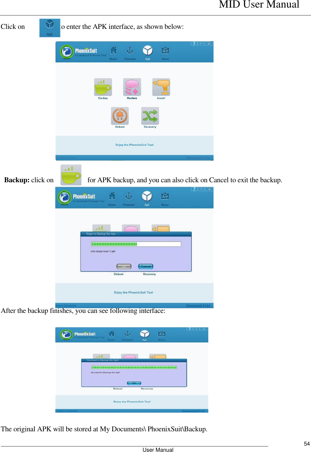    MID User Manual                                                        User Manual     54  Click on                    to enter the APK interface, as shown below:                        Backup: click on                    for APK backup, and you can also click on Cancel to exit the backup.              After the backup finishes, you can see following interface:             The original APK will be stored at My Documents\ PhoenixSuit\Backup.   