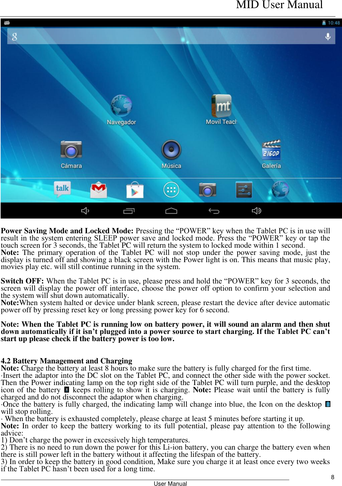    MID User Manual                                                        User Manual     8   Power Saving Mode and Locked Mode: Pressing the “POWER” key when the Tablet PC is in use will result in the system entering SLEEP power save and locked mode. Press the “POWER” key or tap the touch screen for 3 seconds, the Tablet PC will return the system to locked mode within 1 second.   Note:  The  primary  operation  of  the  Tablet  PC  will  not  stop  under  the  power  saving  mode,  just  the display is turned off and showing a black screen with the Power light is on. This means that music play, movies play etc. will still continue running in the system.    Switch OFF: When the Tablet PC is in use, please press and hold the “POWER” key for 3 seconds, the screen will display the power off interface, choose the power off option to confirm your selection and the system will shut down automatically.   Note:When system halted or device under blank screen, please restart the device after device automatic power off by pressing reset key or long pressing power key for 6 second.  Note: When the Tablet PC is running low on battery power, it will sound an alarm and then shut down automatically if it isn’t plugged into a power source to start charging. If the Tablet PC can’t start up please check if the battery power is too low.  4.2 Battery Management and Charging Note: Charge the battery at least 8 hours to make sure the battery is fully charged for the first time.   ·Insert the adaptor into the DC slot on the Tablet PC, and connect the other side with the power socket. Then the Power indicating lamp on the top right side of the Tablet PC will turn purple, and the desktop icon of the battery    keeps rolling to show it is charging. Note: Please wait until the battery is fully charged and do not disconnect the adaptor when charging.   ·Once the battery is fully charged, the indicating lamp will change into blue, the Icon on the desktop   will stop rolling.   · When the battery is exhausted completely, please charge at least 5 minutes before starting it up.   Note: In order to  keep the battery working to its  full potential, please pay attention to the  following advice:   1) Don’t charge the power in excessively high temperatures.   2) There is no need to run down the power for this Li-ion battery, you can charge the battery even when there is still power left in the battery without it affecting the lifespan of the battery.   3) In order to keep the battery in good condition, Make sure you charge it at least once every two weeks if the Tablet PC hasn’t been used for a long time.   