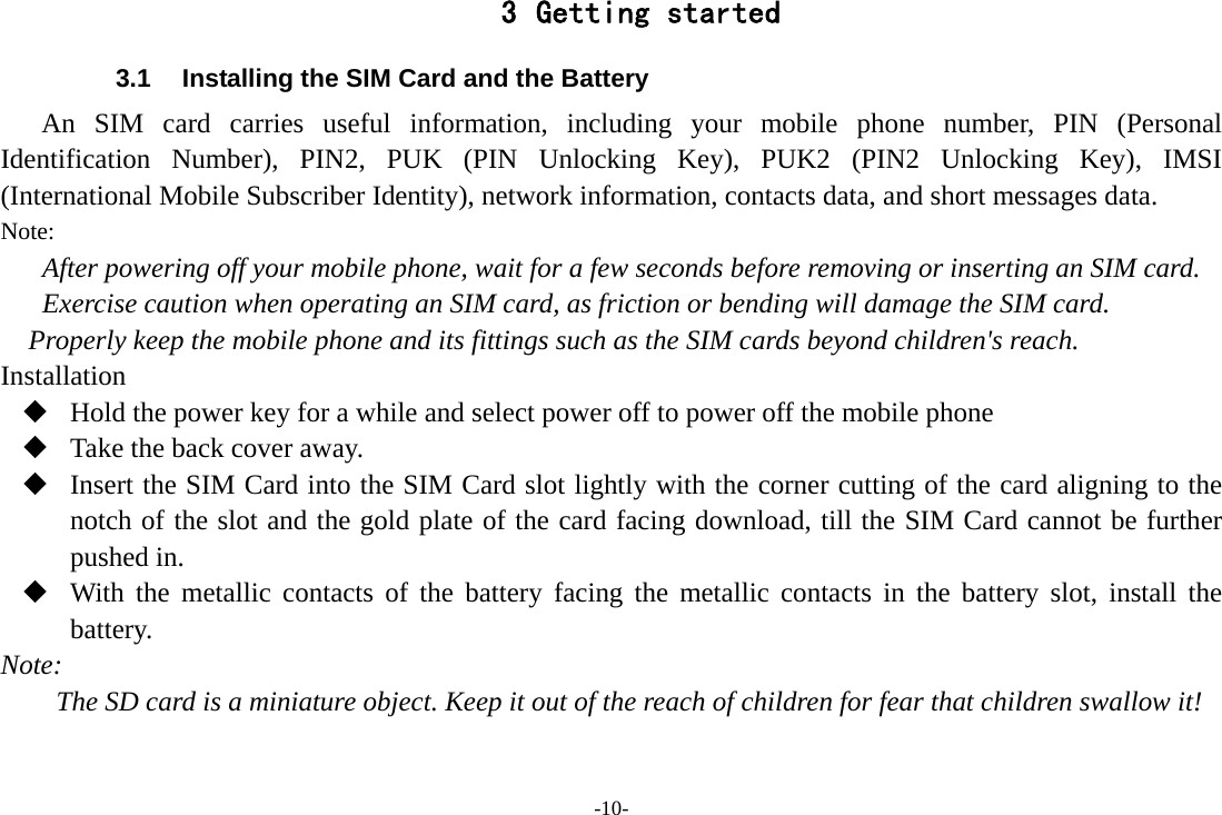 -10- 3 Getting started 3.1  Installing the SIM Card and the Battery An SIM card carries useful information, including your mobile phone number, PIN (Personal Identification Number), PIN2, PUK (PIN Unlocking Key), PUK2 (PIN2 Unlocking Key), IMSI (International Mobile Subscriber Identity), network information, contacts data, and short messages data. Note: After powering off your mobile phone, wait for a few seconds before removing or inserting an SIM card. Exercise caution when operating an SIM card, as friction or bending will damage the SIM card. Properly keep the mobile phone and its fittings such as the SIM cards beyond children&apos;s reach. Installation  Hold the power key for a while and select power off to power off the mobile phone  Take the back cover away.  Insert the SIM Card into the SIM Card slot lightly with the corner cutting of the card aligning to the notch of the slot and the gold plate of the card facing download, till the SIM Card cannot be further pushed in.  With the metallic contacts of the battery facing the metallic contacts in the battery slot, install the battery. Note: The SD card is a miniature object. Keep it out of the reach of children for fear that children swallow it! 