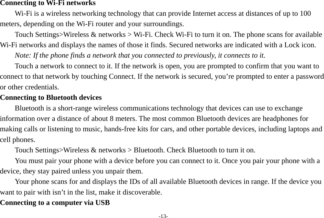 -13- Connecting to Wi-Fi networks Wi-Fi is a wireless networking technology that can provide Internet access at distances of up to 100 meters, depending on the Wi-Fi router and your surroundings.   Touch Settings&gt;Wireless &amp; networks &gt; Wi-Fi. Check Wi-Fi to turn it on. The phone scans for available Wi-Fi networks and displays the names of those it finds. Secured networks are indicated with a Lock icon.   Note: If the phone finds a network that you connected to previously, it connects to it. Touch a network to connect to it. If the network is open, you are prompted to confirm that you want to connect to that network by touching Connect. If the network is secured, you’re prompted to enter a password or other credentials. Connecting to Bluetooth devices Bluetooth is a short-range wireless communications technology that devices can use to exchange information over a distance of about 8 meters. The most common Bluetooth devices are headphones for making calls or listening to music, hands-free kits for cars, and other portable devices, including laptops and cell phones.       Touch Settings&gt;Wireless &amp; networks &gt; Bluetooth. Check Bluetooth to turn it on.         You must pair your phone with a device before you can connect to it. Once you pair your phone with a device, they stay paired unless you unpair them.         Your phone scans for and displays the IDs of all available Bluetooth devices in range. If the device you want to pair with isn’t in the list, make it discoverable.   Connecting to a computer via USB 