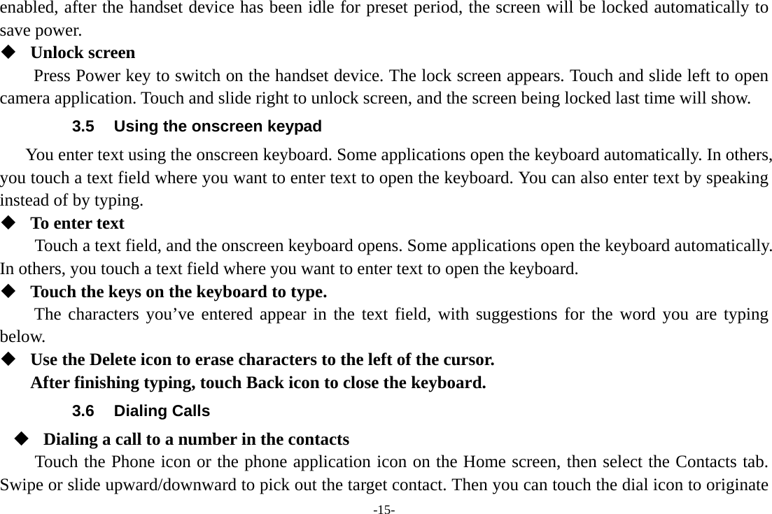 -15- enabled, after the handset device has been idle for preset period, the screen will be locked automatically to save power.    Unlock screen   Press Power key to switch on the handset device. The lock screen appears. Touch and slide left to open camera application. Touch and slide right to unlock screen, and the screen being locked last time will show.   3.5  Using the onscreen keypad You enter text using the onscreen keyboard. Some applications open the keyboard automatically. In others, you touch a text field where you want to enter text to open the keyboard. You can also enter text by speaking instead of by typing.    To enter text Touch a text field, and the onscreen keyboard opens. Some applications open the keyboard automatically. In others, you touch a text field where you want to enter text to open the keyboard.  Touch the keys on the keyboard to type. The characters you’ve entered appear in the text field, with suggestions for the word you are typing below.   Use the Delete icon to erase characters to the left of the cursor. After finishing typing, touch Back icon to close the keyboard. 3.6 Dialing Calls  Dialing a call to a number in the contacts Touch the Phone icon or the phone application icon on the Home screen, then select the Contacts tab. Swipe or slide upward/downward to pick out the target contact. Then you can touch the dial icon to originate 