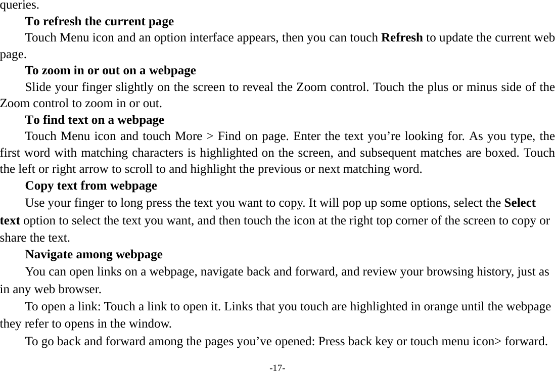 -17- queries.      To refresh the current page         Touch Menu icon and an option interface appears, then you can touch Refresh to update the current web page.         To zoom in or out on a webpage Slide your finger slightly on the screen to reveal the Zoom control. Touch the plus or minus side of the Zoom control to zoom in or out.        To find text on a webpage Touch Menu icon and touch More &gt; Find on page. Enter the text you’re looking for. As you type, the first word with matching characters is highlighted on the screen, and subsequent matches are boxed. Touch the left or right arrow to scroll to and highlight the previous or next matching word.        Copy text from webpage Use your finger to long press the text you want to copy. It will pop up some options, select the Select text option to select the text you want, and then touch the icon at the right top corner of the screen to copy or share the text. Navigate among webpage You can open links on a webpage, navigate back and forward, and review your browsing history, just as in any web browser.           To open a link: Touch a link to open it. Links that you touch are highlighted in orange until the webpage they refer to opens in the window. To go back and forward among the pages you’ve opened: Press back key or touch menu icon&gt; forward.   