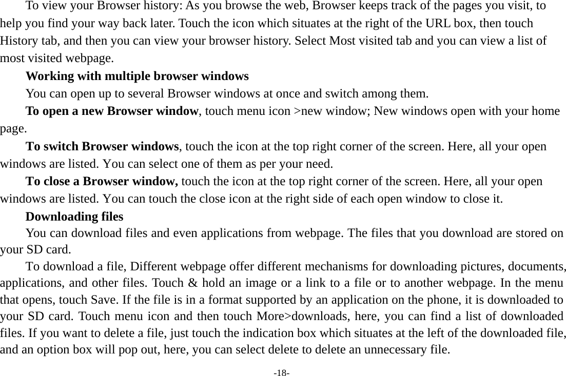 -18-         To view your Browser history: As you browse the web, Browser keeps track of the pages you visit, to help you find your way back later. Touch the icon which situates at the right of the URL box, then touch History tab, and then you can view your browser history. Select Most visited tab and you can view a list of most visited webpage.   Working with multiple browser windows         You can open up to several Browser windows at once and switch among them.      To open a new Browser window, touch menu icon &gt;new window; New windows open with your home page.        To switch Browser windows, touch the icon at the top right corner of the screen. Here, all your open windows are listed. You can select one of them as per your need.     To close a Browser window, touch the icon at the top right corner of the screen. Here, all your open windows are listed. You can touch the close icon at the right side of each open window to close it.     Downloading files You can download files and even applications from webpage. The files that you download are stored on your SD card.         To download a file, Different webpage offer different mechanisms for downloading pictures, documents, applications, and other files. Touch &amp; hold an image or a link to a file or to another webpage. In the menu that opens, touch Save. If the file is in a format supported by an application on the phone, it is downloaded to your SD card. Touch menu icon and then touch More&gt;downloads, here, you can find a list of downloaded files. If you want to delete a file, just touch the indication box which situates at the left of the downloaded file, and an option box will pop out, here, you can select delete to delete an unnecessary file. 