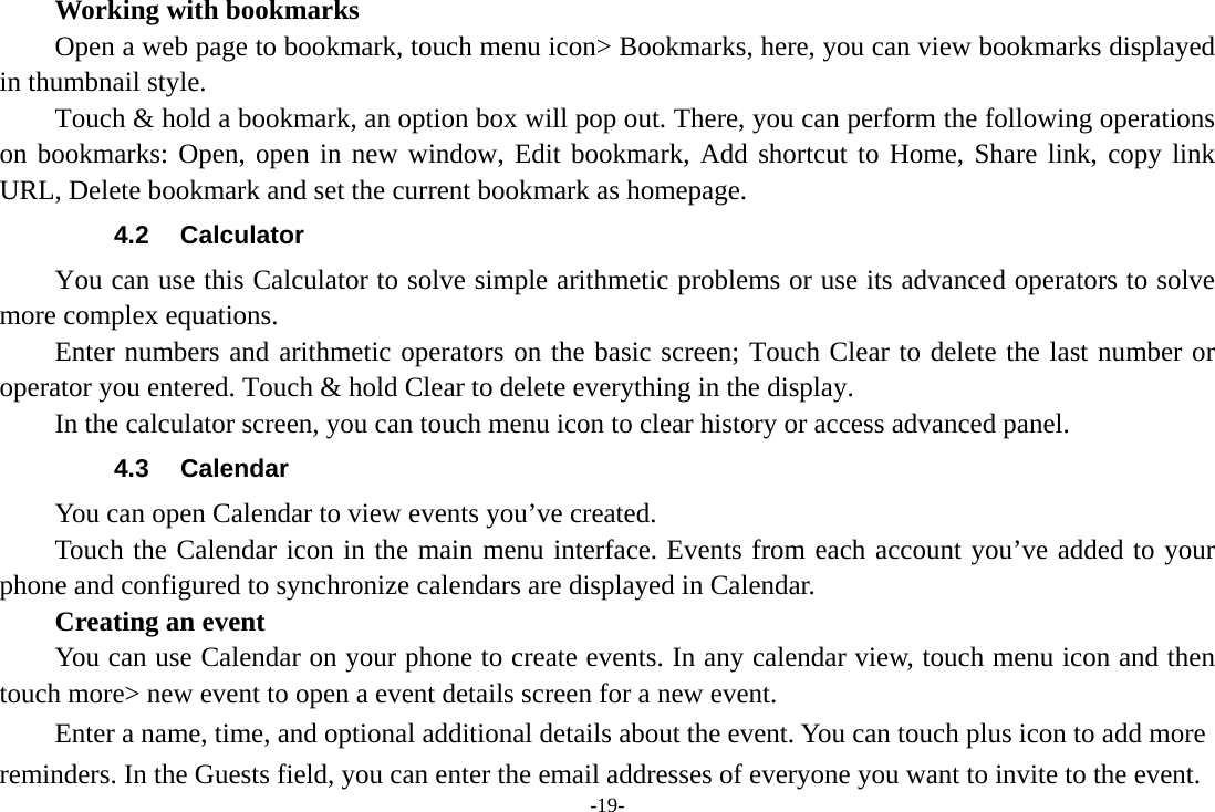 -19-     Working with bookmarks         Open a web page to bookmark, touch menu icon&gt; Bookmarks, here, you can view bookmarks displayed in thumbnail style.   Touch &amp; hold a bookmark, an option box will pop out. There, you can perform the following operations on bookmarks: Open, open in new window, Edit bookmark, Add shortcut to Home, Share link, copy link URL, Delete bookmark and set the current bookmark as homepage. 4.2 Calculator         You can use this Calculator to solve simple arithmetic problems or use its advanced operators to solve more complex equations.      Enter numbers and arithmetic operators on the basic screen; Touch Clear to delete the last number or operator you entered. Touch &amp; hold Clear to delete everything in the display.     In the calculator screen, you can touch menu icon to clear history or access advanced panel. 4.3 Calendar You can open Calendar to view events you’ve created.   Touch the Calendar icon in the main menu interface. Events from each account you’ve added to your phone and configured to synchronize calendars are displayed in Calendar.     Creating an event You can use Calendar on your phone to create events. In any calendar view, touch menu icon and then touch more&gt; new event to open a event details screen for a new event.   Enter a name, time, and optional additional details about the event. You can touch plus icon to add more reminders. In the Guests field, you can enter the email addresses of everyone you want to invite to the event. 