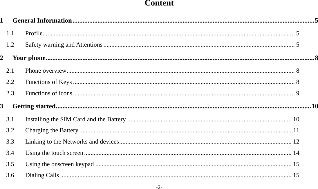 -2-  Content 1General Information ................................................................................................................................................. 51.1Profile .............................................................................................................................................................. 51.2Safety warning and Attentions ........................................................................................................................ 52Your phone ................................................................................................................................................................. 82.1Phone overview ............................................................................................................................................... 82.2Functions of Keys ........................................................................................................................................... 82.3Functions of icons ........................................................................................................................................... 93Getting started ......................................................................................................................................................... 103.1Installing the SIM Card and the Battery ....................................................................................................... 103.2Charging the Battery ...................................................................................................................................... 113.3Linking to the Networks and devices ............................................................................................................ 123.4Using the touch screen .................................................................................................................................. 143.5Using the onscreen keypad ........................................................................................................................... 153.6Dialing Calls ................................................................................................................................................. 15