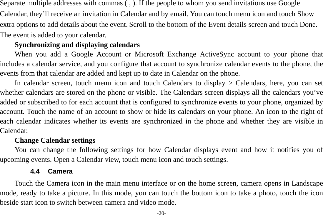 -20- Separate multiple addresses with commas ( , ). If the people to whom you send invitations use Google Calendar, they’ll receive an invitation in Calendar and by email. You can touch menu icon and touch Show extra options to add details about the event. Scroll to the bottom of the Event details screen and touch Done. The event is added to your calendar. Synchronizing and displaying calendars     When you add a Google Account or Microsoft Exchange ActiveSync account to your phone that includes a calendar service, and you configure that account to synchronize calendar events to the phone, the events from that calendar are added and kept up to date in Calendar on the phone.     In calendar screen, touch menu icon and touch Calendars to display &gt; Calendars, here, you can set whether calendars are stored on the phone or visible. The Calendars screen displays all the calendars you’ve added or subscribed to for each account that is configured to synchronize events to your phone, organized by account. Touch the name of an account to show or hide its calendars on your phone. An icon to the right of each calendar indicates whether its events are synchronized in the phone and whether they are visible in Calendar.     Change Calendar settings You can change the following settings for how Calendar displays event and how it notifies you of upcoming events. Open a Calendar view, touch menu icon and touch settings. 4.4 Camera Touch the Camera icon in the main menu interface or on the home screen, camera opens in Landscape mode, ready to take a picture. In this mode, you can touch the bottom icon to take a photo, touch the icon beside start icon to switch between camera and video mode.   