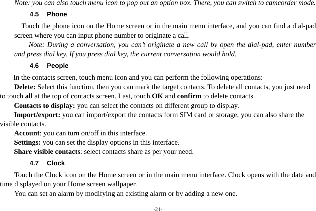 -21- Note: you can also touch menu icon to pop out an option box. There, you can switch to camcorder mode. 4.5 Phone     Touch the phone icon on the Home screen or in the main menu interface, and you can find a dial-pad screen where you can input phone number to originate a call.     Note: During a conversation, you can’t originate a new call by open the dial-pad, enter number and press dial key. If you press dial key, the current conversation would hold.   4.6 People In the contacts screen, touch menu icon and you can perform the following operations: Delete: Select this function, then you can mark the target contacts. To delete all contacts, you just need to touch all at the top of contacts screen. Last, touch OK and confirm to delete contacts.   Contacts to display: you can select the contacts on different group to display. Import/export: you can import/export the contacts form SIM card or storage; you can also share the visible contacts. Account: you can turn on/off in this interface. Settings: you can set the display options in this interface. Share visible contacts: select contacts share as per your need. 4.7 Clock Touch the Clock icon on the Home screen or in the main menu interface. Clock opens with the date and time displayed on your Home screen wallpaper. You can set an alarm by modifying an existing alarm or by adding a new one.   