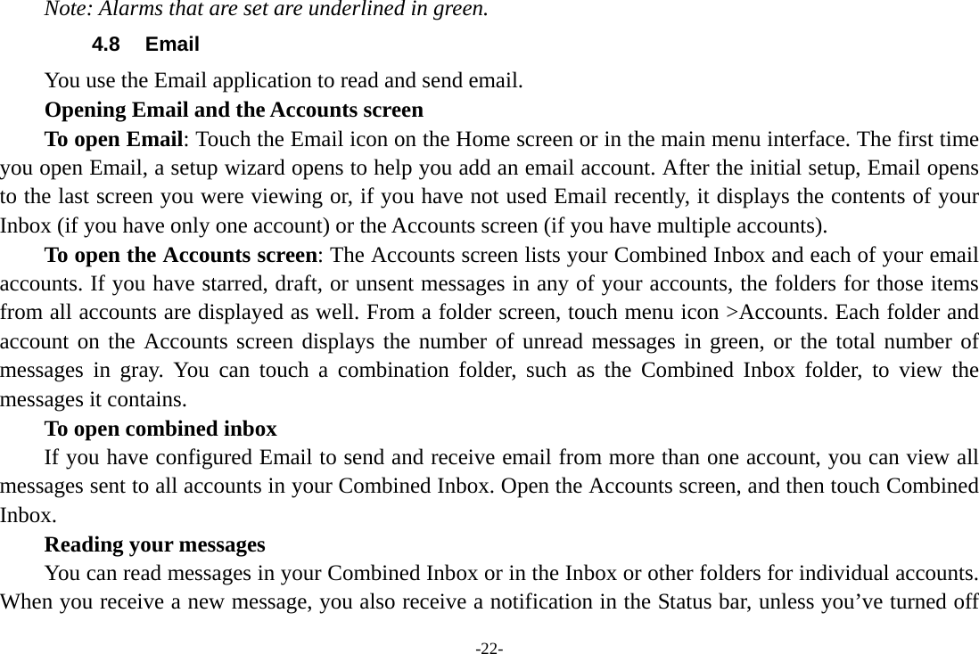 -22- Note: Alarms that are set are underlined in green. 4.8 Email You use the Email application to read and send email.           Opening Email and the Accounts screen      To open Email: Touch the Email icon on the Home screen or in the main menu interface. The first time you open Email, a setup wizard opens to help you add an email account. After the initial setup, Email opens to the last screen you were viewing or, if you have not used Email recently, it displays the contents of your Inbox (if you have only one account) or the Accounts screen (if you have multiple accounts).      To open the Accounts screen: The Accounts screen lists your Combined Inbox and each of your email accounts. If you have starred, draft, or unsent messages in any of your accounts, the folders for those items from all accounts are displayed as well. From a folder screen, touch menu icon &gt;Accounts. Each folder and account on the Accounts screen displays the number of unread messages in green, or the total number of messages in gray. You can touch a combination folder, such as the Combined Inbox folder, to view the messages it contains.     To open combined inbox If you have configured Email to send and receive email from more than one account, you can view all messages sent to all accounts in your Combined Inbox. Open the Accounts screen, and then touch Combined Inbox.      Reading your messages         You can read messages in your Combined Inbox or in the Inbox or other folders for individual accounts. When you receive a new message, you also receive a notification in the Status bar, unless you’ve turned off 