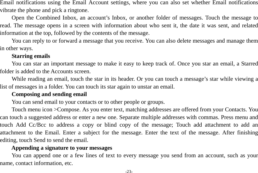 -23- Email notifications using the Email Account settings, where you can also set whether Email notifications vibrate the phone and pick a ringtone.     Open the Combined Inbox, an account’s Inbox, or another folder of messages. Touch the message to read. The message opens in a screen with information about who sent it, the date it was sent, and related information at the top, followed by the contents of the message. You can reply to or forward a message that you receive. You can also delete messages and manage them in other ways.     Starring emails You can star an important message to make it easy to keep track of. Once you star an email, a Starred folder is added to the Accounts screen.         While reading an email, touch the star in its header. Or you can touch a message’s star while viewing a list of messages in a folder. You can touch its star again to unstar an email.     Composing and sending email         You can send email to your contacts or to other people or groups.           Touch menu icon &gt;Compose. As you enter text, matching addresses are offered from your Contacts. You can touch a suggested address or enter a new one. Separate multiple addresses with commas. Press menu and touch Add Cc/Bcc to address a copy or blind copy of the message; Touch add attachment to add an attachment to the Email. Enter a subject for the message. Enter the text of the message. After finishing editing, touch Send to send the email. Appending a signature to your messages You can append one or a few lines of text to every message you send from an account, such as your name, contact information, etc. 