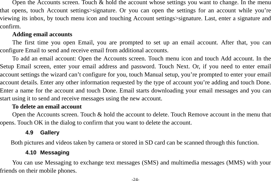 -24-         Open the Accounts screen. Touch &amp; hold the account whose settings you want to change. In the menu that opens, touch Account settings&gt;signature. Or you can open the settings for an account while you’re viewing its inbox, by touch menu icon and touching Account settings&gt;signature. Last, enter a signature and confirm.     Adding email accounts The first time you open Email, you are prompted to set up an email account. After that, you can configure Email to send and receive email from additional accounts. To add an email account: Open the Accounts screen. Touch menu icon and touch Add account. In the Setup Email screen, enter your email address and password. Touch Next. Or, if you need to enter email account settings the wizard can’t configure for you, touch Manual setup, you’re prompted to enter your email account details. Enter any other information requested by the type of account you’re adding and touch Done. Enter a name for the account and touch Done. Email starts downloading your email messages and you can start using it to send and receive messages using the new account. To delete an email account Open the Accounts screen. Touch &amp; hold the account to delete. Touch Remove account in the menu that opens. Touch OK in the dialog to confirm that you want to delete the account. 4.9 Gallery     Both pictures and videos taken by camera or stored in SD card can be scanned through this function. 4.10 Messaging You can use Messaging to exchange text messages (SMS) and multimedia messages (MMS) with your friends on their mobile phones. 