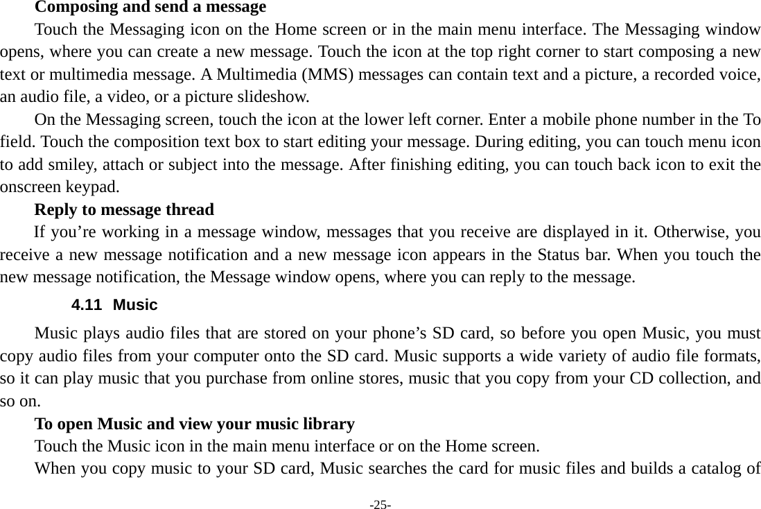 -25- Composing and send a message Touch the Messaging icon on the Home screen or in the main menu interface. The Messaging window opens, where you can create a new message. Touch the icon at the top right corner to start composing a new text or multimedia message. A Multimedia (MMS) messages can contain text and a picture, a recorded voice, an audio file, a video, or a picture slideshow.         On the Messaging screen, touch the icon at the lower left corner. Enter a mobile phone number in the To field. Touch the composition text box to start editing your message. During editing, you can touch menu icon to add smiley, attach or subject into the message. After finishing editing, you can touch back icon to exit the onscreen keypad.   Reply to message thread If you’re working in a message window, messages that you receive are displayed in it. Otherwise, you receive a new message notification and a new message icon appears in the Status bar. When you touch the new message notification, the Message window opens, where you can reply to the message. 4.11 Music Music plays audio files that are stored on your phone’s SD card, so before you open Music, you must copy audio files from your computer onto the SD card. Music supports a wide variety of audio file formats, so it can play music that you purchase from online stores, music that you copy from your CD collection, and so on.   To open Music and view your music library Touch the Music icon in the main menu interface or on the Home screen. When you copy music to your SD card, Music searches the card for music files and builds a catalog of 