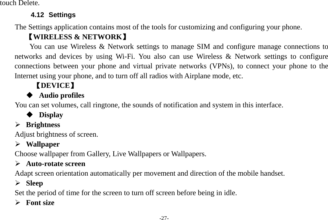 -27- touch Delete. 4.12 Settings The Settings application contains most of the tools for customizing and configuring your phone. 【WIRELESS &amp; NETWORK】     You can use Wireless &amp; Network settings to manage SIM and configure manage connections to networks and devices by using Wi-Fi. You also can use Wireless &amp; Network settings to configure connections between your phone and virtual private networks (VPNs), to connect your phone to the Internet using your phone, and to turn off all radios with Airplane mode, etc.      【DEVICE】  Audio profiles You can set volumes, call ringtone, the sounds of notification and system in this interface.  Display ¾ Brightness  Adjust brightness of screen. ¾ Wallpaper  Choose wallpaper from Gallery, Live Wallpapers or Wallpapers.   ¾ Auto-rotate screen   Adapt screen orientation automatically per movement and direction of the mobile handset.   ¾ Sleep  Set the period of time for the screen to turn off screen before being in idle.       ¾ Font size   