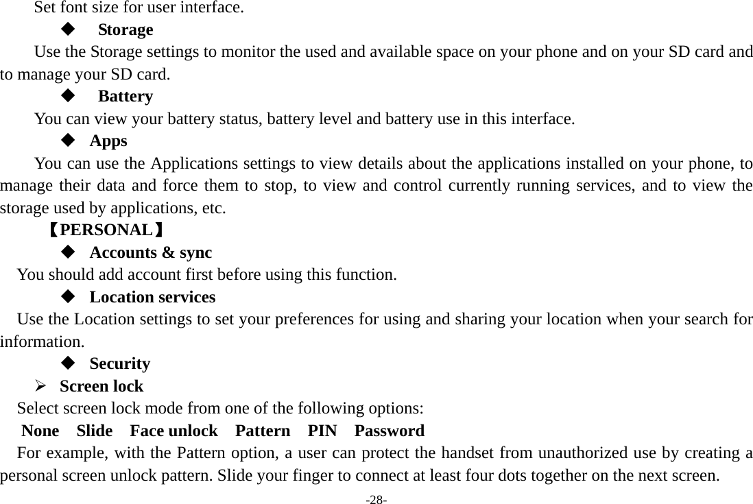 -28- Set font size for user interface.         Storage Use the Storage settings to monitor the used and available space on your phone and on your SD card and to manage your SD card.   Battery  You can view your battery status, battery level and battery use in this interface.  Apps You can use the Applications settings to view details about the applications installed on your phone, to manage their data and force them to stop, to view and control currently running services, and to view the storage used by applications, etc.      【PERSONAL】  Accounts &amp; sync You should add account first before using this function.  Location services Use the Location settings to set your preferences for using and sharing your location when your search for information.  Security ¾ Screen lock   Select screen lock mode from one of the following options:    None 　 Slide  Face unlock  Pattern  PIN  Password  For example, with the Pattern option, a user can protect the handset from unauthorized use by creating a personal screen unlock pattern. Slide your finger to connect at least four dots together on the next screen.   