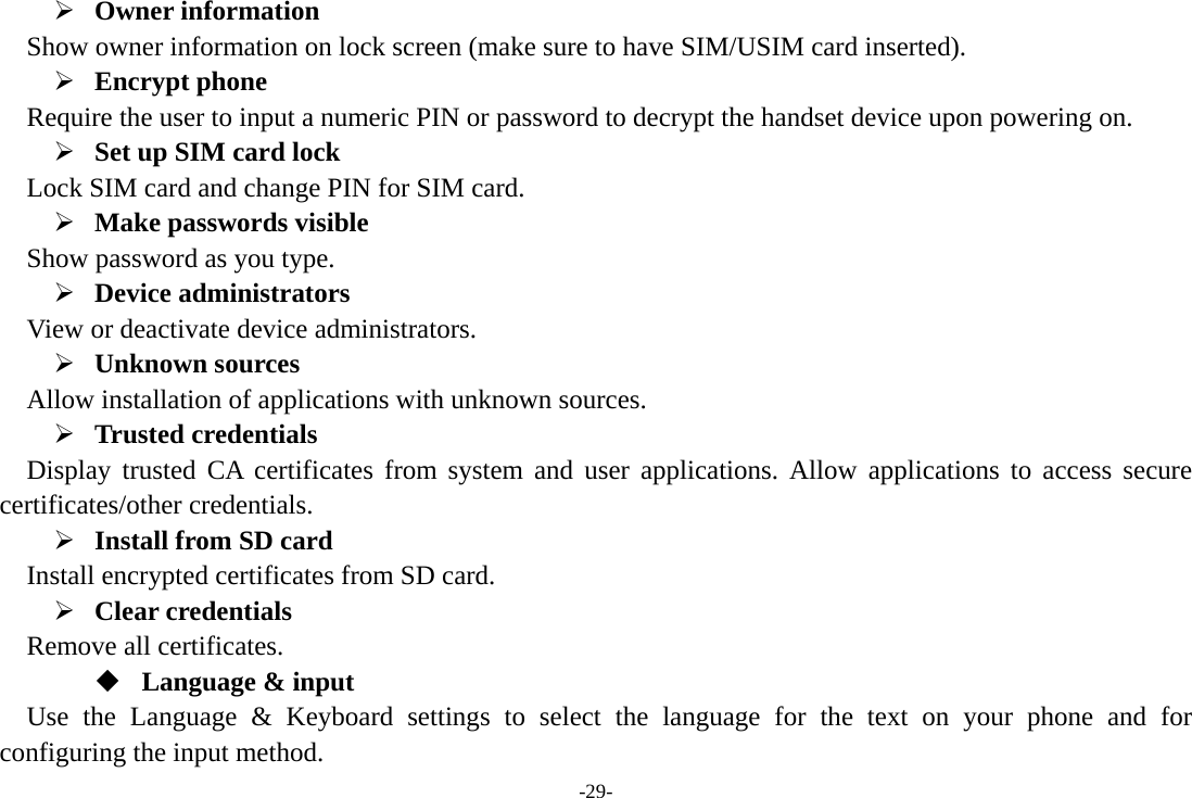 -29- ¾ Owner information   Show owner information on lock screen (make sure to have SIM/USIM card inserted).     ¾ Encrypt phone   Require the user to input a numeric PIN or password to decrypt the handset device upon powering on.   ¾ Set up SIM card lock   Lock SIM card and change PIN for SIM card.   ¾ Make passwords visible Show password as you type.   ¾ Device administrators   View or deactivate device administrators.   ¾ Unknown sources   Allow installation of applications with unknown sources. ¾ Trusted credentials   Display trusted CA certificates from system and user applications. Allow applications to access secure certificates/other credentials. ¾ Install from SD card   Install encrypted certificates from SD card. ¾ Clear credentials Remove all certificates.  Language &amp; input Use the Language &amp; Keyboard settings to select the language for the text on your phone and for configuring the input method. 