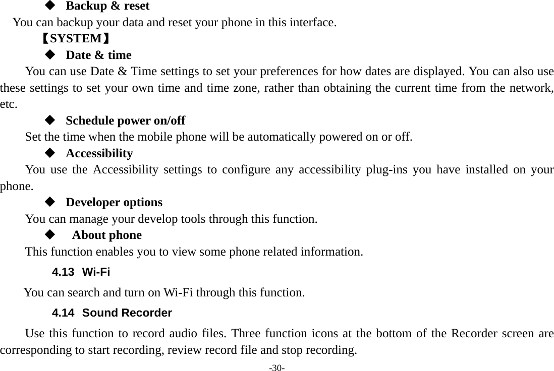 -30-  Backup &amp; reset You can backup your data and reset your phone in this interface.    【SYSTEM】  Date &amp; time         You can use Date &amp; Time settings to set your preferences for how dates are displayed. You can also use these settings to set your own time and time zone, rather than obtaining the current time from the network, etc.  Schedule power on/off Set the time when the mobile phone will be automatically powered on or off.  Accessibility You use the Accessibility settings to configure any accessibility plug-ins you have installed on your phone.  Developer options     You can manage your develop tools through this function.   About phone  This function enables you to view some phone related information. 4.13 Wi-Fi       You can search and turn on Wi-Fi through this function. 4.14 Sound Recorder Use this function to record audio files. Three function icons at the bottom of the Recorder screen are corresponding to start recording, review record file and stop recording. 