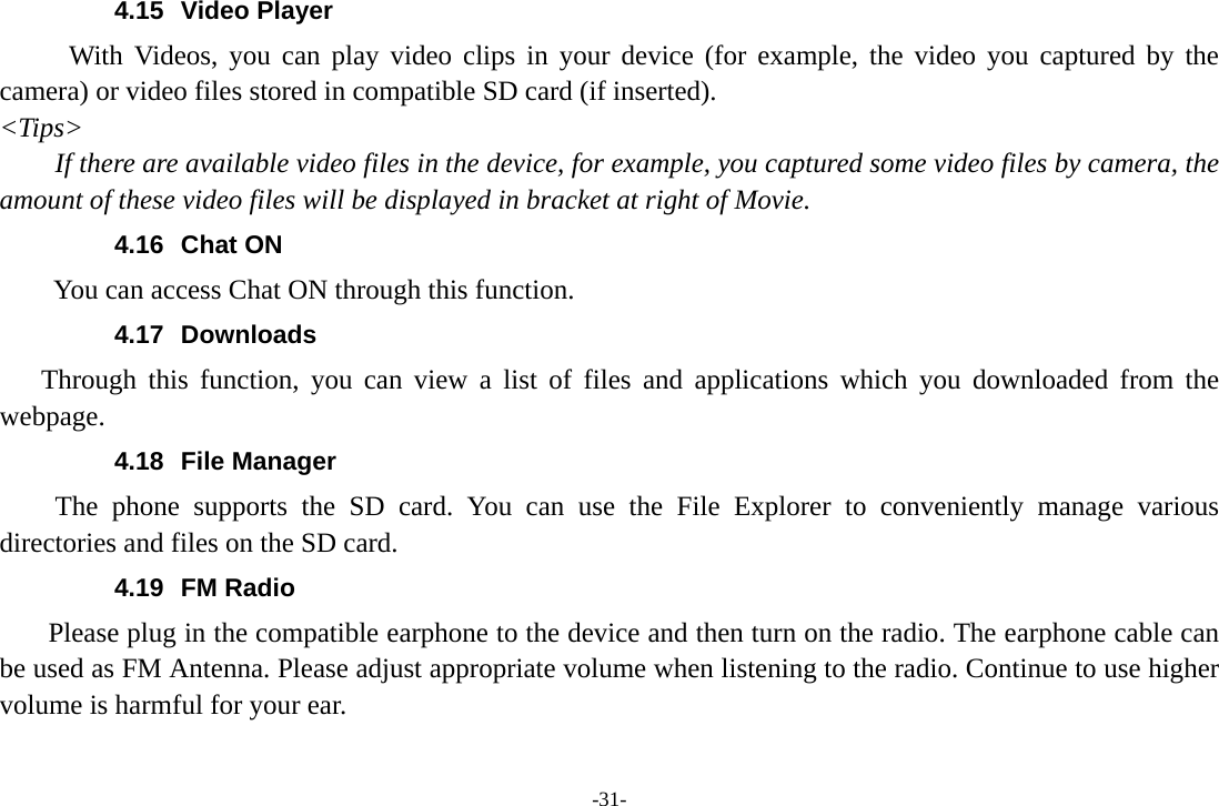 -31- 4.15 Video Player With Videos, you can play video clips in your device (for example, the video you captured by the camera) or video files stored in compatible SD card (if inserted). &lt;Tips&gt; If there are available video files in the device, for example, you captured some video files by camera, the amount of these video files will be displayed in bracket at right of Movie. 4.16 Chat ON        You can access Chat ON through this function. 4.17 Downloads Through this function, you can view a list of files and applications which you downloaded from the webpage.  4.18 File Manager The phone supports the SD card. You can use the File Explorer to conveniently manage various directories and files on the SD card. 4.19 FM Radio     Please plug in the compatible earphone to the device and then turn on the radio. The earphone cable can be used as FM Antenna. Please adjust appropriate volume when listening to the radio. Continue to use higher volume is harmful for your ear.   