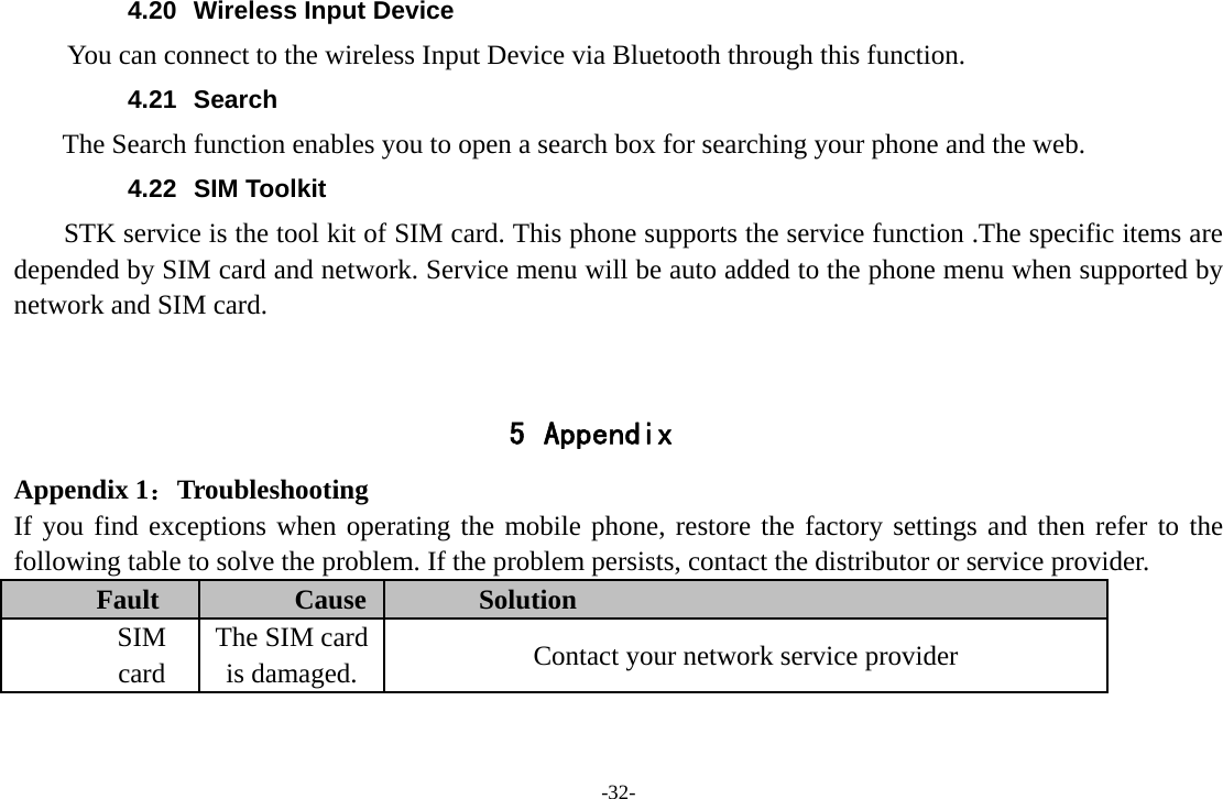 -32- 4.20  Wireless Input Device     You can connect to the wireless Input Device via Bluetooth through this function. 4.21 Search     The Search function enables you to open a search box for searching your phone and the web.   4.22 SIM Toolkit STK service is the tool kit of SIM card. This phone supports the service function .The specific items are depended by SIM card and network. Service menu will be auto added to the phone menu when supported by network and SIM card.   5 Appendix Appendix 1：Troubleshooting If you find exceptions when operating the mobile phone, restore the factory settings and then refer to the following table to solve the problem. If the problem persists, contact the distributor or service provider. Fault  Cause  Solution SIM card The SIM card is damaged.  Contact your network service provider 