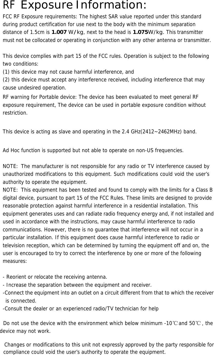  RF Exposure Information: FCC RF Exposure requirements: The highest SAR value reported under this standard during product certification for use next to the body with the minimum separation distance of 1.5cm is 1.007 W/kg, next to the head is 1.075W/kg. This transmitter must not be collocated or operating in conjunction with any other antenna or transmitter.   This device complies with part 15 of the FCC rules. Operation is subject to the following two conditions: (1) this device may not cause harmful interference, and (2) this device must accept any interference received, including interference that may cause undesired operation. RF warning for Portable device: The device has been evaluated to meet general RF exposure requirement, The device can be used in portable exposure condition without restriction.  This device is acting as slave and operating in the 2.4 GHz(2412~2462MHz) band.  Ad Hoc function is supported but not able to operate on non-US frequencies.    NOTE: The manufacturer is not responsible for any radio or TV interference caused by unauthorized modifications to this equipment. Such modifications could void the user’s authority to operate the equipment. NOTE:  This equipment has been tested and found to comply with the limits for a Class B digital device, pursuant to part 15 of the FCC Rules. These limits are designed to provide reasonable protection against harmful interference in a residential installation. This equipment generates uses and can radiate radio frequency energy and, if not installed and used in accordance with the instructions, may cause harmful interference to radio communications. However, there is no guarantee that interference will not occur in a particular installation. If this equipment does cause harmful interference to radio or television reception, which can be determined by turning the equipment off and on, the user is encouraged to try to correct the interference by one or more of the following measures:   - Reorient or relocate the receiving antenna. - Increase the separation between the equipment and receiver. -Connect the equipment into an outlet on a circuit different from that to which the receiver is connected. -Consult the dealer or an experienced radio/TV technician for help    Do not use the device with the environment which below minimum -10℃  and 50℃ ，the device may not work.        Changes or modifications to this unit not expressly approved by the party responsible for compliance could void the user’s authority to operate the equipment.        
