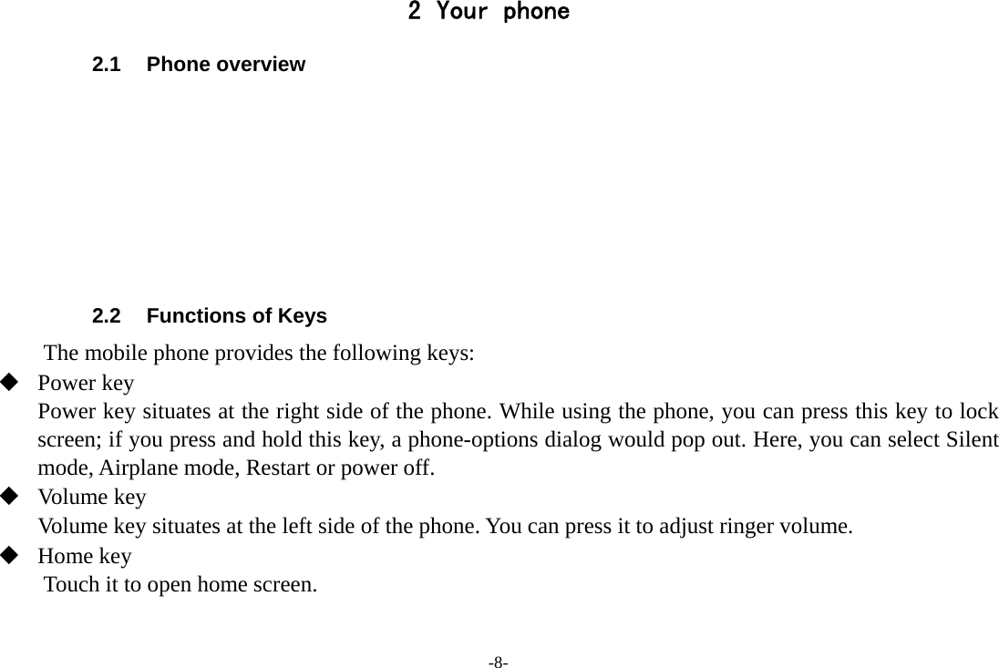 -8- 2 Your phone 2.1 Phone overview        2.2  Functions of Keys The mobile phone provides the following keys:  Power key Power key situates at the right side of the phone. While using the phone, you can press this key to lock screen; if you press and hold this key, a phone-options dialog would pop out. Here, you can select Silent mode, Airplane mode, Restart or power off.  Volume key Volume key situates at the left side of the phone. You can press it to adjust ringer volume.  Home key Touch it to open home screen. 