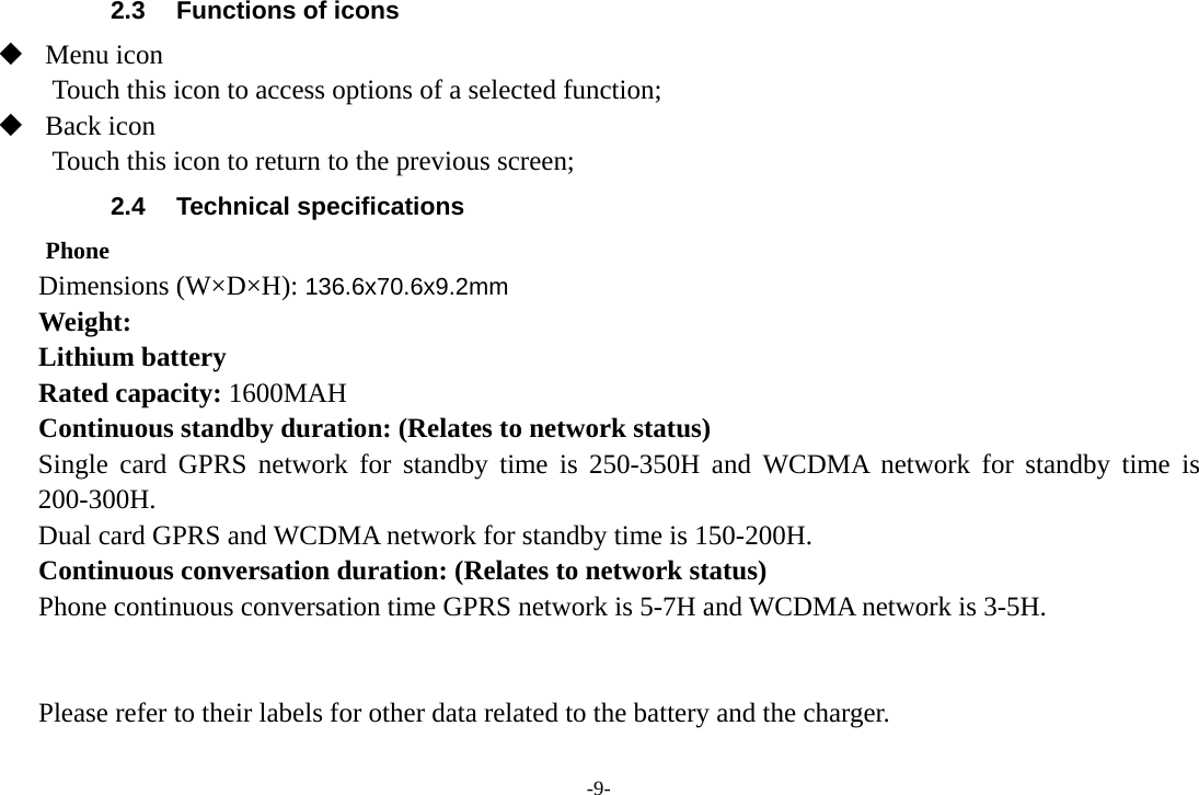 -9- 2.3  Functions of icons  Menu icon Touch this icon to access options of a selected function;  Back icon Touch this icon to return to the previous screen; 2.4 Technical specifications Phone Dimensions (W×D×H): 136.6x70.6x9.2mm Weight: Lithium battery Rated capacity: 1600MAH Continuous standby duration: (Relates to network status) Single card GPRS network for standby time is 250-350H and WCDMA network for standby time is 200-300H. Dual card GPRS and WCDMA network for standby time is 150-200H. Continuous conversation duration: (Relates to network status) Phone continuous conversation time GPRS network is 5-7H and WCDMA network is 3-5H.   Please refer to their labels for other data related to the battery and the charger.  