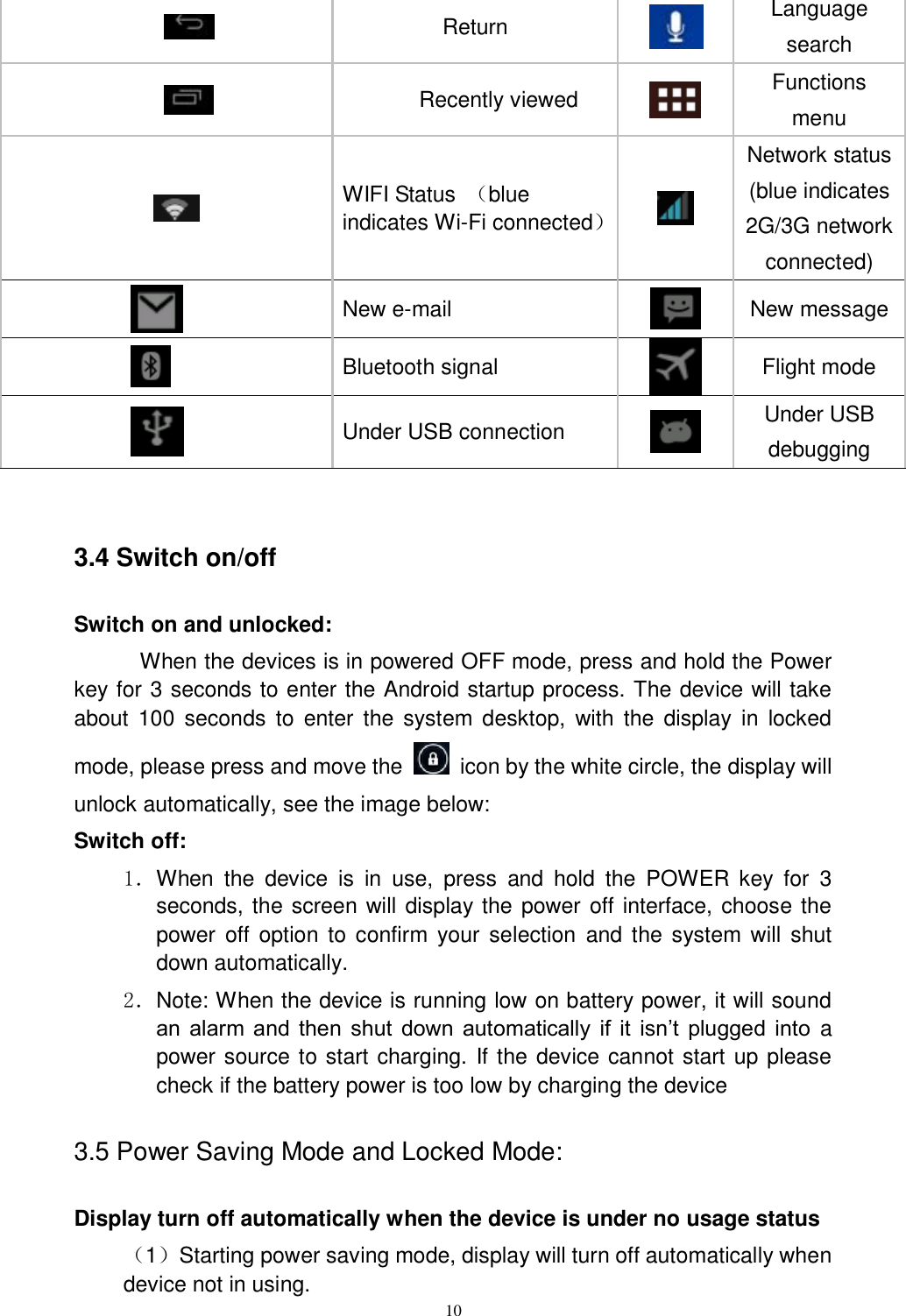      10                 Return     Language search                        Recently viewed     Functions menu                WIFI Status  （blue indicates Wi-Fi connected）  Network status (blue indicates 2G/3G network connected)    New e-mail  New message  Bluetooth signal    Flight mode  Under USB connection  Under USB debugging  3.4 Switch on/off Switch on and unlocked: When the devices is in powered OFF mode, press and hold the Power key for 3 seconds to enter the Android startup process. The device will take about  100  seconds  to  enter  the  system desktop,  with  the  display  in  locked mode, please press and move the    icon by the white circle, the display will unlock automatically, see the image below: Switch off:   1．When  the  device  is  in  use,  press  and  hold  the  POWER  key  for  3 seconds, the screen will display the power off interface, choose the power  off  option to confirm  your selection  and the system will shut down automatically. 2．Note: When the device is running low on battery power, it will sound an  alarm  and  then  shut  down  automatically  if  it  isn’t  plugged  into a power source to start charging. If the device cannot start up please check if the battery power is too low by charging the device 3.5 Power Saving Mode and Locked Mode: Display turn off automatically when the device is under no usage status （1）Starting power saving mode, display will turn off automatically when device not in using.   