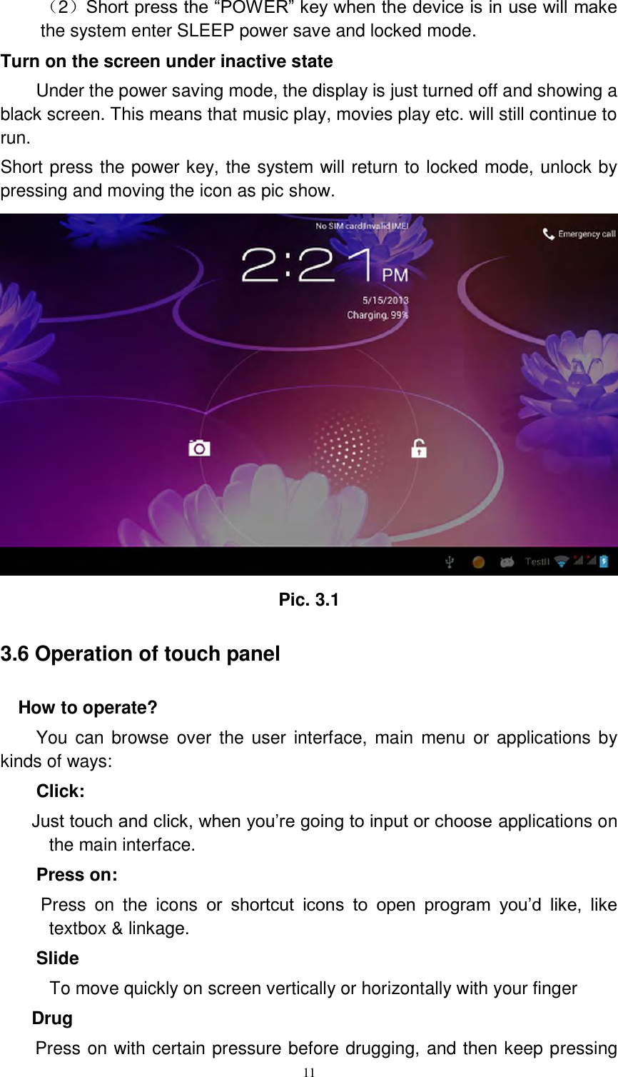      11 （2）Short press the “POWER” key when the device is in use will make the system enter SLEEP power save and locked mode. Turn on the screen under inactive state Under the power saving mode, the display is just turned off and showing a black screen. This means that music play, movies play etc. will still continue to run. Short press the power key, the system will return to locked mode, unlock by pressing and moving the icon as pic show.    Pic. 3.1 3.6 Operation of touch panel How to operate? You can browse  over the  user  interface,  main menu or applications by kinds of ways:   Click: Just touch and click, when you’re going to input or choose applications on the main interface. Press on:  Press  on  the  icons  or  shortcut  icons  to  open  program  you’d  like,  like textbox &amp; linkage.   Slide   To move quickly on screen vertically or horizontally with your finger Drug   Press on with certain pressure before drugging, and then keep pressing 