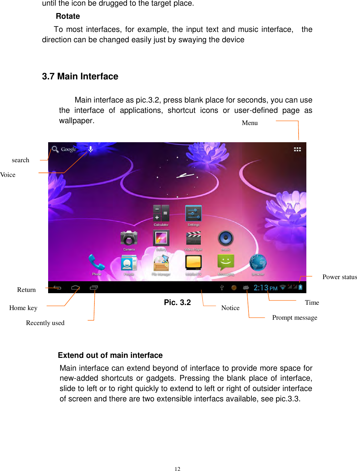      12 until the icon be drugged to the target place.   Rotate   To most interfaces, for example, the input text and music interface,    the direction can be changed easily just by swaying the device  3.7 Main Interface    Main interface as pic.3.2, press blank place for seconds, you can use the  interface  of  applications,  shortcut  icons  or  user-defined  page  as wallpaper.   Pic. 3.2    Extend out of main interface   Main interface can extend beyond of interface to provide more space for new-added shortcuts or gadgets. Pressing the blank  place of interface, slide to left or to right quickly to extend to left or right of outsider interface of screen and there are two extensible interfacs available, see pic.3.3. search Voice search  Return  Home key Recently used  Notice Prompt message          Time Power status  Menu 