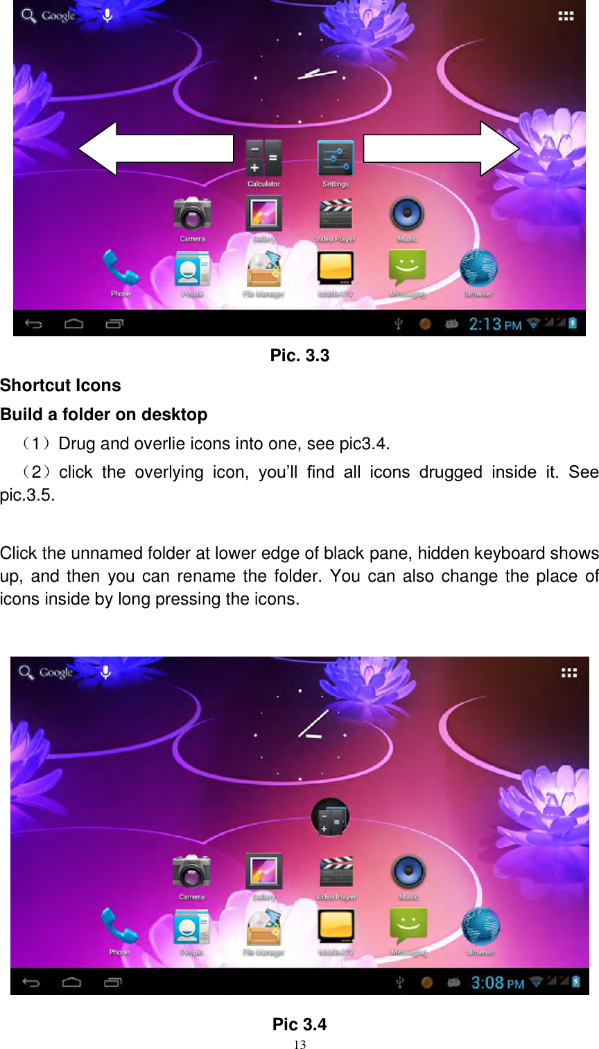      13  Pic. 3.3 Shortcut Icons Build a folder on desktop （1）Drug and overlie icons into one, see pic3.4. （2）click  the  overlying  icon,  you’ll  find  all  icons  drugged  inside  it.  See pic.3.5.  Click the unnamed folder at lower edge of black pane, hidden keyboard shows up, and then you can rename the folder. You can also change the place  of icons inside by long pressing the icons.   Pic 3.4 