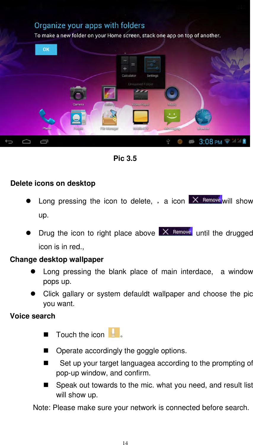      14  Pic 3.5  Delete icons on desktop   Long  pressing  the  icon  to  delete,  ，a  icon  will  show up.   Drug the icon to right place above    until the drugged icon is in red.,   Change desktop wallpaper   Long  pressing  the  blank  place  of  main  interdace,    a  window pops up.   Click  gallary or  system defauldt  wallpaper and choose  the  pic you want. Voice search   Touch the icon  。   Operate accordingly the goggle options.     Set up your target languagea according to the prompting of pop-up window, and confirm.   Speak out towards to the mic. what you need, and result list will show up. Note: Please make sure your network is connected before search.   