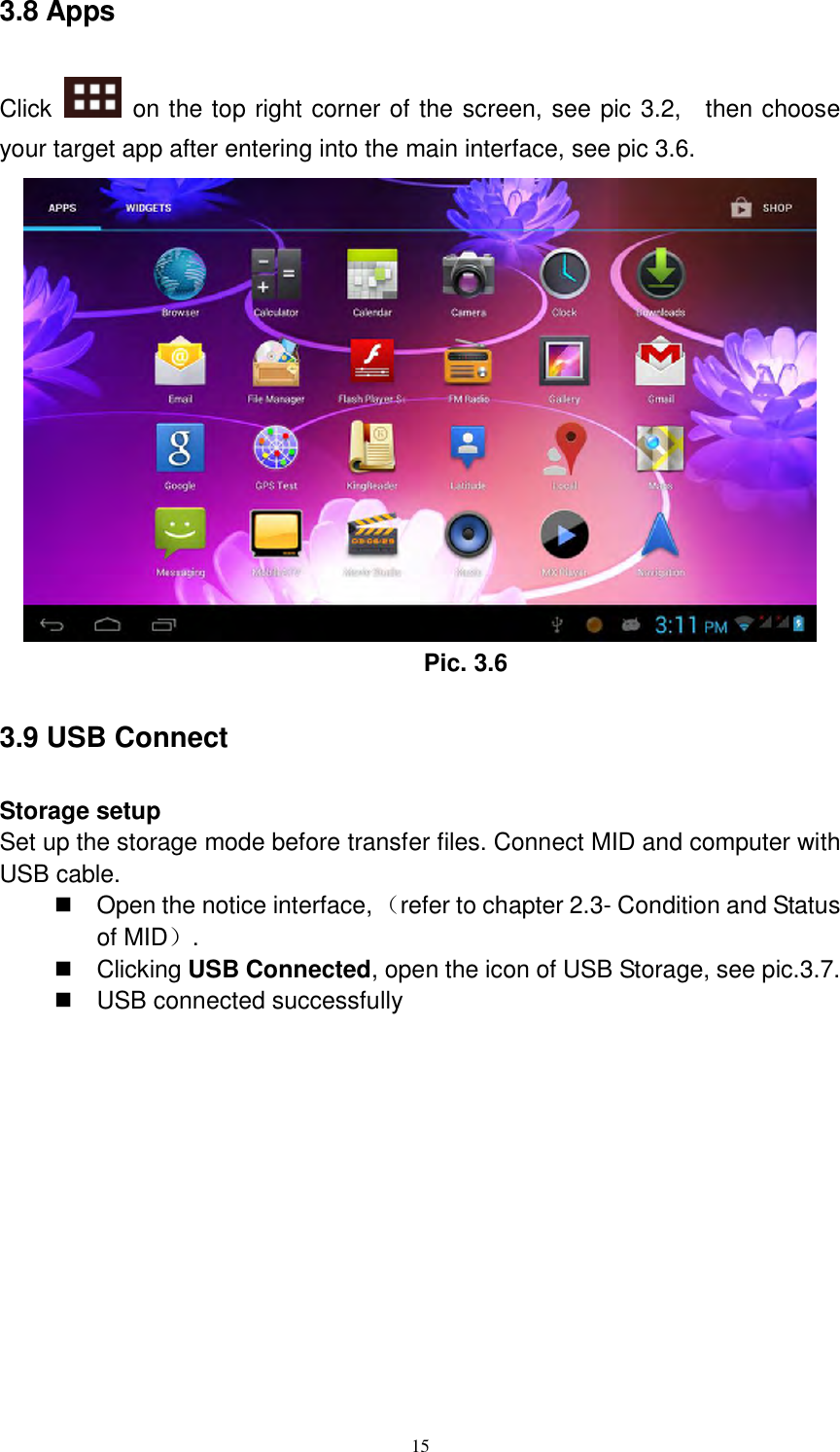      15 3.8 Apps Click    on the top right corner of the screen, see pic 3.2,    then choose your target app after entering into the main interface, see pic 3.6.  Pic. 3.6 3.9 USB Connect Storage setup Set up the storage mode before transfer files. Connect MID and computer with USB cable.   Open the notice interface, （refer to chapter 2.3- Condition and Status of MID）.     Clicking USB Connected, open the icon of USB Storage, see pic.3.7.   USB connected successfully   