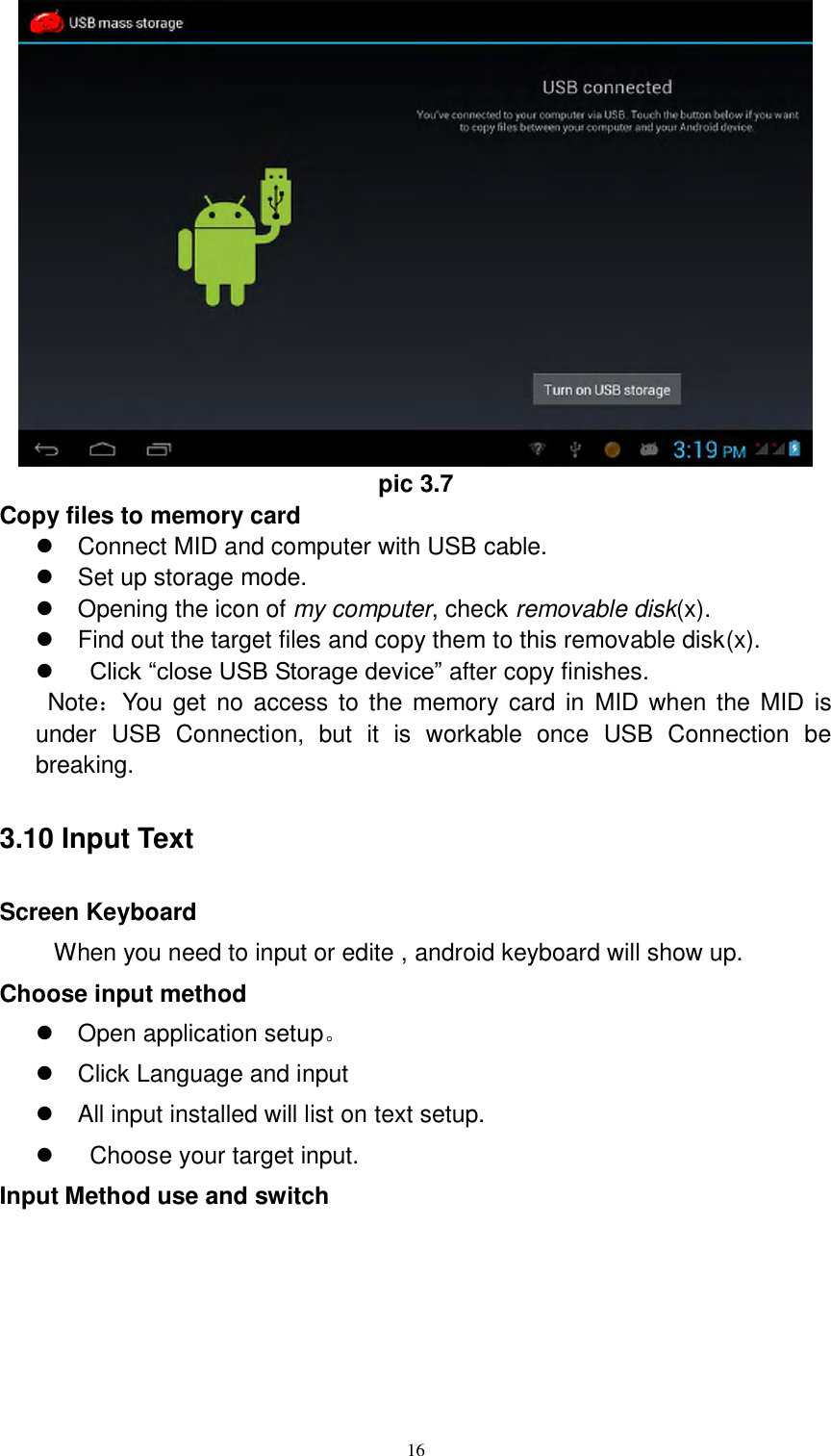      16  pic 3.7 Copy files to memory card   Connect MID and computer with USB cable.   Set up storage mode.   Opening the icon of my computer, check removable disk(x).   Find out the target files and copy them to this removable disk(x).     Click “close USB Storage device” after copy finishes.   Note：You  get  no  access  to the  memory card in  MID when the  MID is under  USB  Connection,  but  it  is  workable  once  USB  Connection  be breaking.   3.10 Input Text Screen Keyboard When you need to input or edite , android keyboard will show up.   Choose input method   Open application setup。   Click Language and input   All input installed will list on text setup.     Choose your target input. Input Method use and switch 