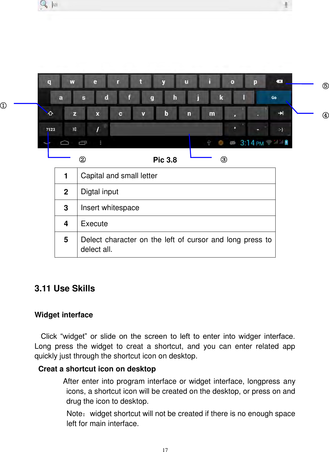      17  Pic 3.8 1 Capital and small letter 2 Digtal input 3 Insert whitespace 4 Execute   5 Delect character on the left of cursor and long press to delect all.  3.11 Use Skills Widget interface Click  “widget”  or  slide  on  the  screen  to  left  to  enter  into  widger  interface. Long  press  the  widget  to  creat  a  shortcut,  and  you  can  enter  related  app quickly just through the shortcut icon on desktop.    Creat a shortcut icon on desktop   After enter into program interface or widget interface, longpress any icons, a shortcut icon will be created on the desktop, or press on and drug the icon to desktop.       Note：widget shortcut will not be created if there is no enough space left for main interface. ① ② ③3 ⑤ ④ 