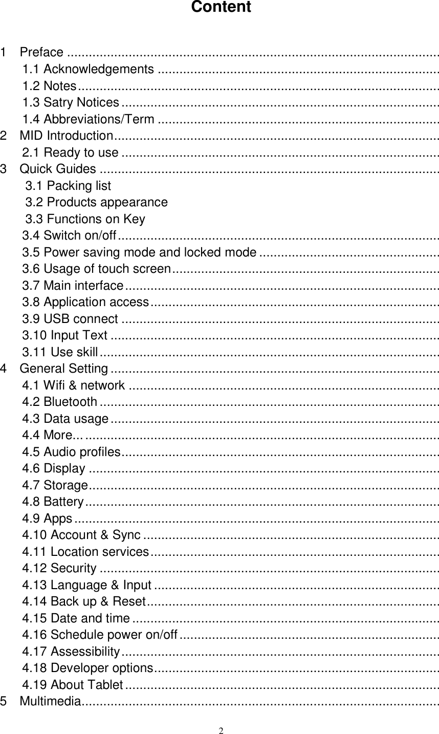      2 Content 1    Preface .......................................................................................................  1.1 Acknowledgements ..............................................................................  1.2 Notes ....................................................................................................  1.3 Satry Notices ........................................................................................  1.4 Abbreviations/Term ..............................................................................  2  MID Introduction ..........................................................................................  2.1 Ready to use ........................................................................................  3    Quick Guides ..............................................................................................  3.1 Packing list                                                          3.2 Products appearance                                                      3.3 Functions on Key                                                         3.4 Switch on/off .........................................................................................  3.5 Power saving mode and locked mode ..................................................  3.6 Usage of touch screen ..........................................................................  3.7 Main interface .......................................................................................  3.8 Application access ................................................................................  3.9 USB connect ........................................................................................  3.10 Input Text ...........................................................................................  3.11 Use skill ..............................................................................................  4    General Setting ...........................................................................................  4.1 Wifi &amp; network ......................................................................................  4.2 Bluetooth ..............................................................................................  4.3 Data usage ...........................................................................................  4.4 More... ..................................................................................................  4.5 Audio profiles ........................................................................................  4.6 Display .................................................................................................  4.7 Storage .................................................................................................  4.8 Battery ..................................................................................................  4.9 Apps .....................................................................................................  4.10 Account &amp; Sync ..................................................................................  4.11 Location services ................................................................................  4.12 Security ..............................................................................................  4.13 Language &amp; Input ...............................................................................  4.14 Back up &amp; Reset .................................................................................  4.15 Date and time .....................................................................................  4.16 Schedule power on/off ........................................................................  4.17 Assessibility ........................................................................................  4.18 Developer options ...............................................................................  4.19 About Tablet .......................................................................................  5    Multimedia...................................................................................................  