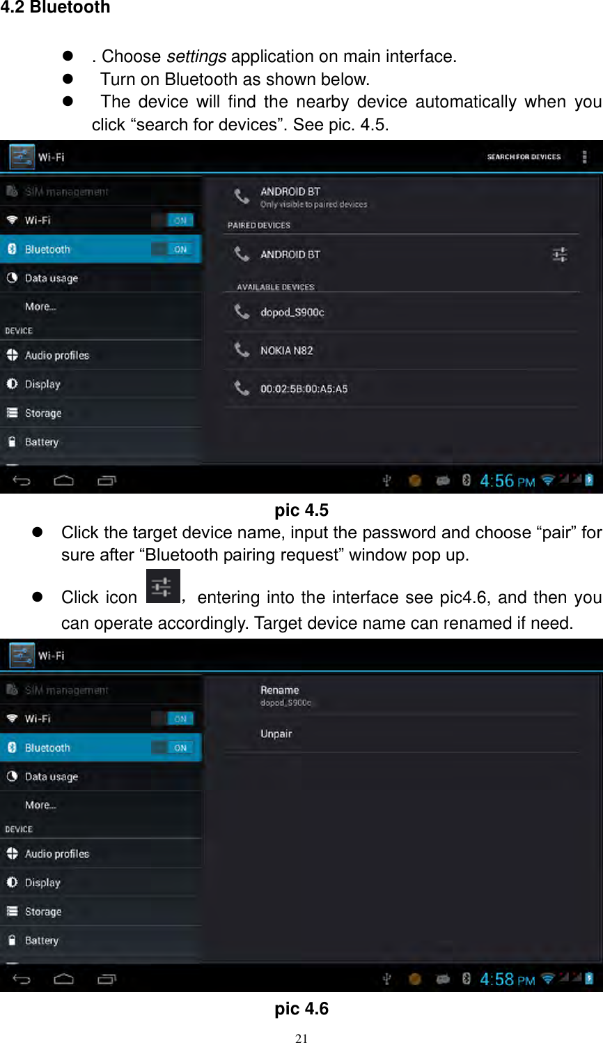      21 4.2 Bluetooth  . Choose settings application on main interface.     Turn on Bluetooth as shown below.     The device  will  find the nearby  device  automatically  when  you click “search for devices”. See pic. 4.5.  pic 4.5  Click the target device name, input the password and choose “pair” for sure after “Bluetooth pairing request” window pop up.     Click icon  ，entering into the interface see pic4.6, and then you can operate accordingly. Target device name can renamed if need.    pic 4.6 