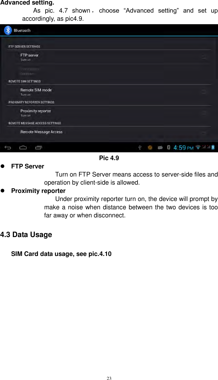      23 Advanced setting. As  pic.  4.7  shown ，choose  “Advanced  setting”  and  set  up accordingly, as pic4.9.  Pic 4.9  FTP Server Turn on FTP Server means access to server-side files and operation by client-side is allowed.  Proximity reporter Under proximity reporter turn on, the device will prompt by make a noise when distance between the two devices is too far away or when disconnect. 4.3 Data Usage     SIM Card data usage, see pic.4.10 