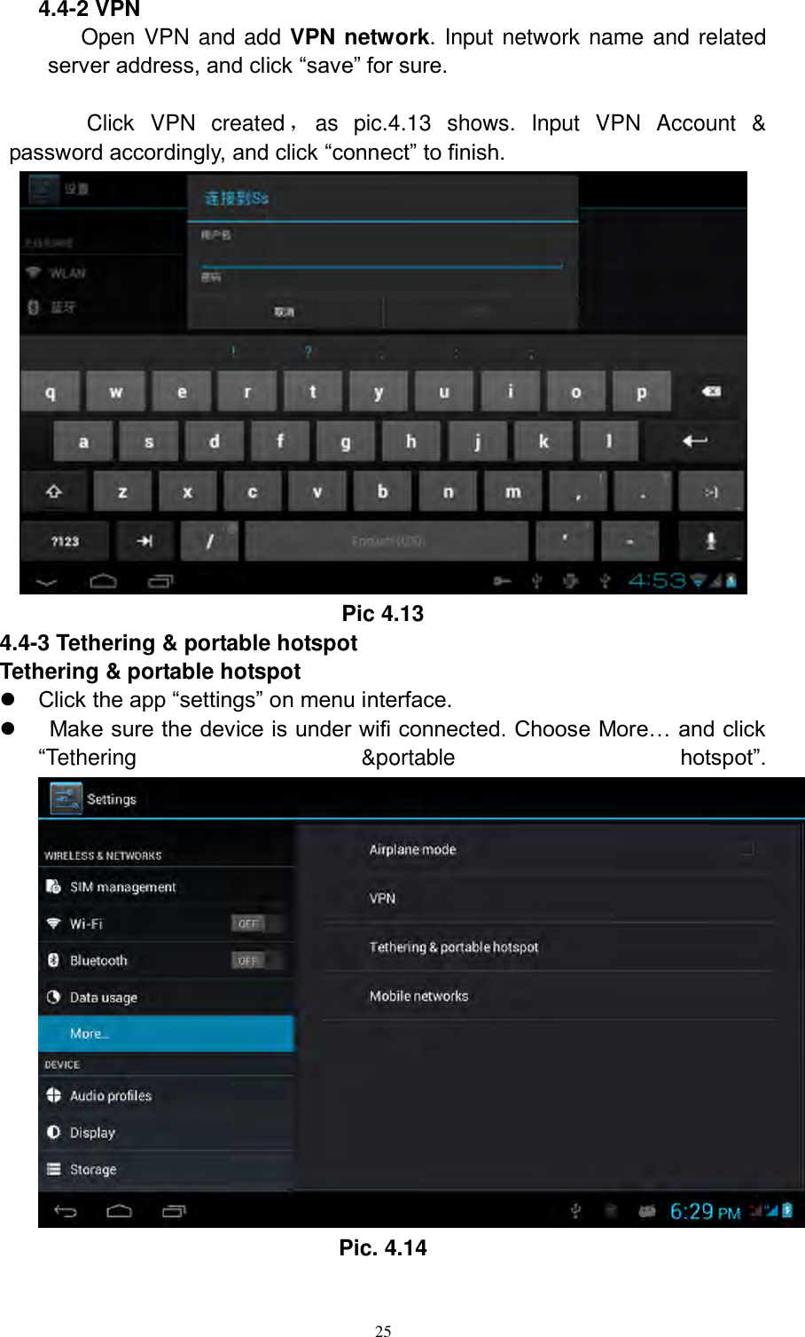      25 4.4-2 VPN Open VPN and add VPN network. Input network name and related server address, and click “save” for sure.        Click  VPN  created ，as  pic.4.13  shows.  Input  VPN  Account  &amp; password accordingly, and click “connect” to finish.      Pic 4.13   4.4-3 Tethering &amp; portable hotspot Tethering &amp; portable hotspot  Click the app “settings” on menu interface.     Make sure the device is under wifi connected. Choose More… and click “Tethering  &amp;portable  hotspot”.  Pic. 4.14 