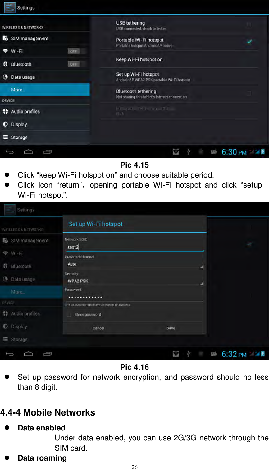      26  Pic 4.15  Click “keep Wi-Fi hotspot on” and choose suitable period.    Click  icon  “return”，opening  portable  Wi-Fi  hotspot  and  click  “setup Wi-Fi hotspot”.    Pic 4.16   Set up password for network encryption, and password should no less than 8 digit.      4.4-4 Mobile Networks  Data enabled Under data enabled, you can use 2G/3G network through the SIM card.    Data roaming 