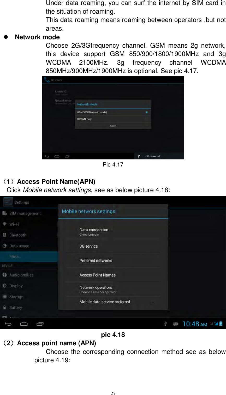      27 Under data roaming, you can surf the internet by SIM card in the situation of roaming.   This data roaming means roaming between operators ,but not areas.  Network mode Choose  2G/3Gfrequency  channel.  GSM  means  2g  network, this  device  support  GSM  850/900/1800/1900MHz  and  3g WCDMA  2100MHz.  3g  frequency  channel  WCDMA 850MHz/900MHz/1900MHz is optional. See pic 4.17.  Pic 4.17                                                                                                                                                                                                                                                                                                                                                                                                                                                                                                                                                                                                                                                                                                                                                                                                                                                                                                                                                                                                                                                                                                                                                                                                                                                                                                                                                                                                                                                                                                                                                                                                                                                                                                                                                                                                                                                                                                                                                                                                                                                                                                                                                                                                                                                                                                                                                                                                                                                                                                                                                                                                                                                                                                                                                                                                                                                                                                                                                                                                                                                                                                                                            （1）Access Point Name(APN) Click Mobile network settings, see as below picture 4.18:  pic 4.18 （2）Access point name (APN) Choose  the corresponding  connection  method see  as  below picture 4.19: 