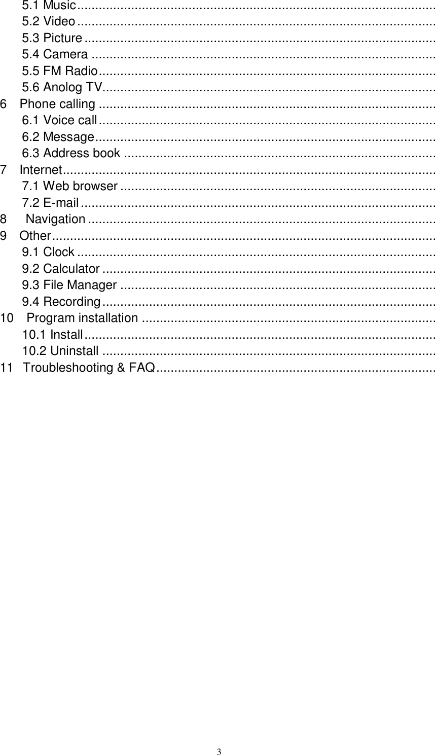      3 5.1 Music ....................................................................................................  5.2 Video ....................................................................................................  5.3 Picture ..................................................................................................  5.4 Camera ................................................................................................  5.5 FM Radio ..............................................................................................  5.6 Anolog TV.............................................................................................  6    Phone calling ..............................................................................................  6.1 Voice call ..............................................................................................  6.2 Message ...............................................................................................  6.3 Address book .......................................................................................  7    Internet ........................................................................................................  7.1 Web browser ........................................................................................  7.2 E-mail ...................................................................................................  8      Navigation .................................................................................................  9    Other ...........................................................................................................  9.1 Clock ....................................................................................................  9.2 Calculator .............................................................................................  9.3 File Manager ........................................................................................  9.4 Recording .............................................................................................  10    Program installation ..................................................................................  10.1 Install ..................................................................................................  10.2 Uninstall .............................................................................................  11  Troubleshooting &amp; FAQ ..............................................................................                 