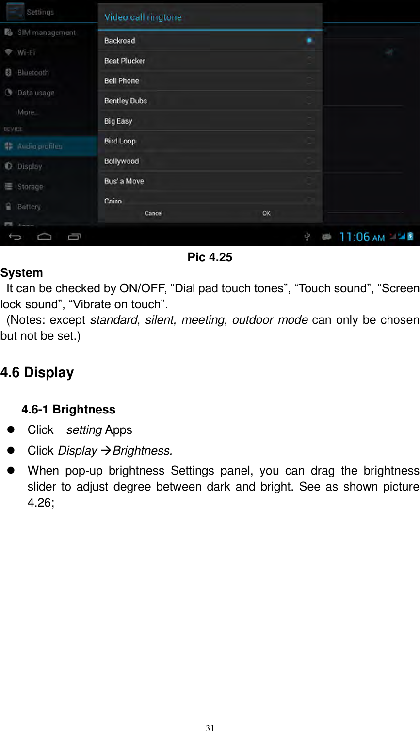      31  Pic 4.25 System  It can be checked by ON/OFF, “Dial pad touch tones”, “Touch sound”, “Screen lock sound”, “Vibrate on touch”.     (Notes: except standard, silent, meeting, outdoor mode can only be chosen but not be set.) 4.6 Display 4.6-1 Brightness   Click    setting Apps   Click Display Brightness.   When  pop-up  brightness  Settings  panel,  you  can  drag  the  brightness slider to adjust degree between dark and bright. See as shown picture 4.26; 