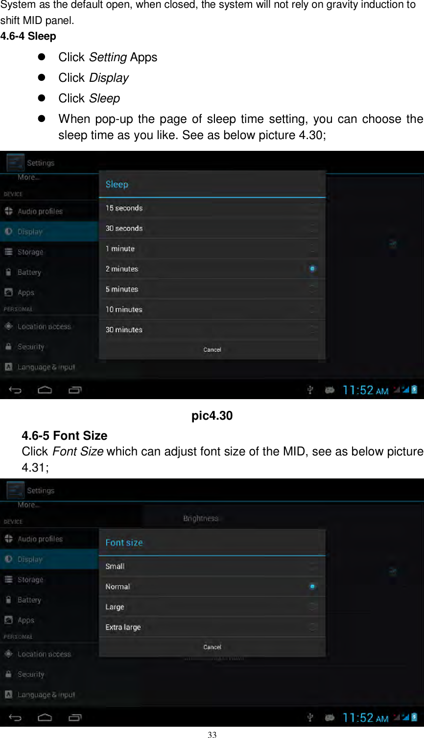      33 System as the default open, when closed, the system will not rely on gravity induction to shift MID panel. 4.6-4 Sleep   Click Setting Apps   Click Display   Click Sleep   When pop-up the page of sleep time setting, you can choose the sleep time as you like. See as below picture 4.30;  pic4.30 4.6-5 Font Size Click Font Size which can adjust font size of the MID, see as below picture 4.31;  