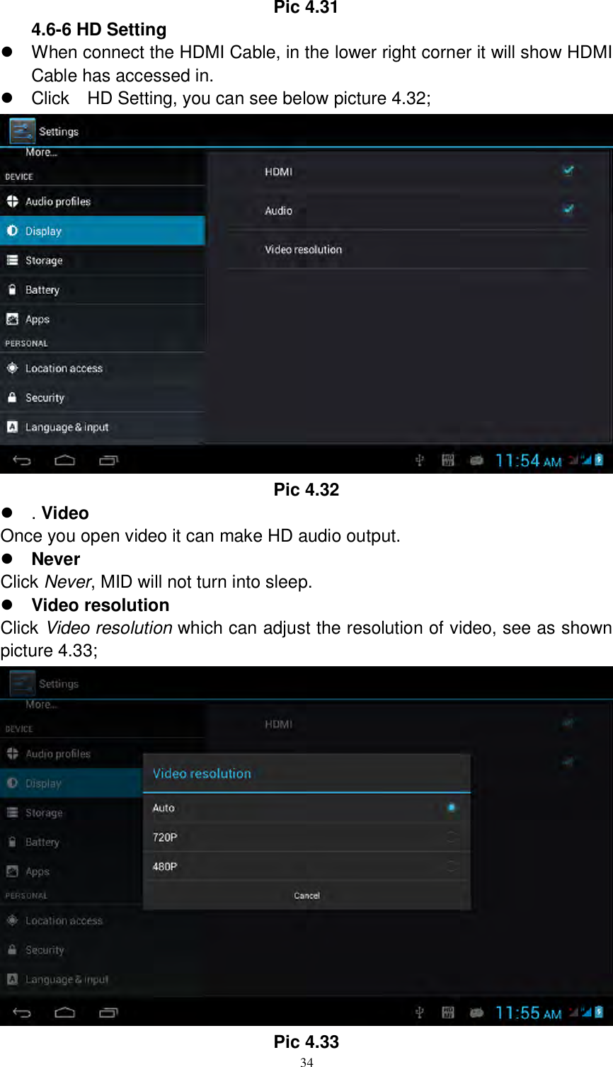      34 Pic 4.31 4.6-6 HD Setting   When connect the HDMI Cable, in the lower right corner it will show HDMI Cable has accessed in.   Click    HD Setting, you can see below picture 4.32;  Pic 4.32  . Video Once you open video it can make HD audio output.  Never Click Never, MID will not turn into sleep.  Video resolution Click Video resolution which can adjust the resolution of video, see as shown picture 4.33;  Pic 4.33 