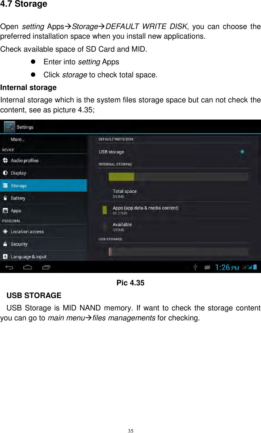      35  4.7 Storage Open setting AppsStorageDEFAULT WRITE  DISK, you can  choose  the preferred installation space when you install new applications. Check available space of SD Card and MID.     Enter into setting Apps   Click storage to check total space. Internal storage Internal storage which is the system files storage space but can not check the content, see as picture 4.35;  Pic 4.35 USB STORAGE USB Storage is MID NAND memory. If want to check the storage content you can go to main menufiles managements for checking.  
