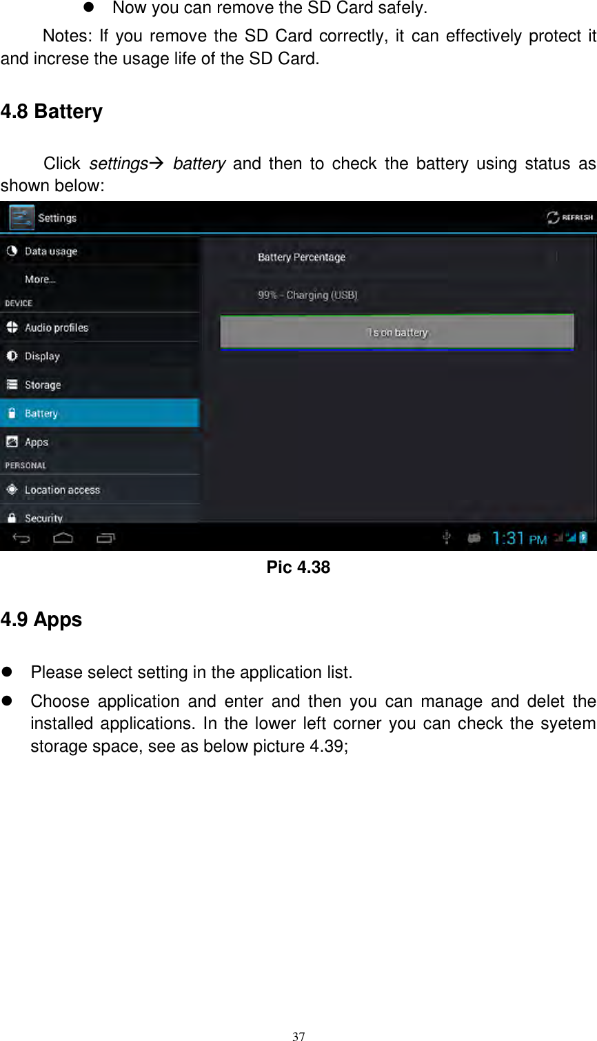      37   Now you can remove the SD Card safely. Notes: If you remove the SD Card correctly, it can effectively protect it and increse the usage life of the SD Card. 4.8 Battery Click  settings  battery  and  then  to  check  the  battery using  status  as shown below:  Pic 4.38 4.9 Apps   Please select setting in the application list.   Choose  application  and  enter  and  then  you  can  manage  and  delet  the installed applications. In the lower left corner you can check the syetem storage space, see as below picture 4.39; 