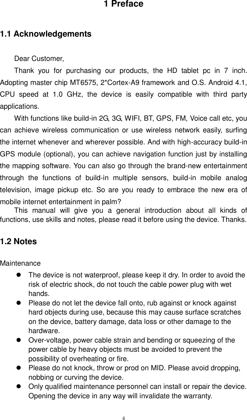      4 1 Preface 1.1 Acknowledgements Dear Customer,   Thank  you  for  purchasing  our  products,  the  HD  tablet  pc  in  7  inch. Adopting master chip MT6575, 2*Cortex-A9 framework and O.S. Android 4.1, CPU  speed  at  1.0  GHz,  the  device  is  easily  compatible  with  third  party applications. With functions like build-in 2G, 3G, WIFI, BT, GPS, FM, Voice call etc, you can achieve  wireless communication  or  use wireless network easily, surfing the internet whenever and wherever possible. And with high-accuracy build-in GPS module (optional), you can achieve navigation function just by installing the mapping software. You can also go through the brand-new entertainment through  the  functions  of  build-in  multiple  sensors,  build-in  mobile  analog television,  image  pickup  etc.  So  are  you  ready  to  embrace  the  new  era  of mobile internet entertainment in palm? This  manual  will  give  you  a  general  introduction  about  all  kinds  of functions, use skills and notes, please read it before using the device. Thanks. 1.2 Notes   Maintenance   The device is not waterproof, please keep it dry. In order to avoid the risk of electric shock, do not touch the cable power plug with wet hands.   Please do not let the device fall onto, rub against or knock against hard objects during use, because this may cause surface scratches on the device, battery damage, data loss or other damage to the hardware.   Over-voltage, power cable strain and bending or squeezing of the power cable by heavy objects must be avoided to prevent the possibility of overheating or fire.   Please do not knock, throw or prod on MID. Please avoid dropping, nobbing or curving the device.         Only qualified maintenance personnel can install or repair the device. Opening the device in any way will invalidate the warranty. 