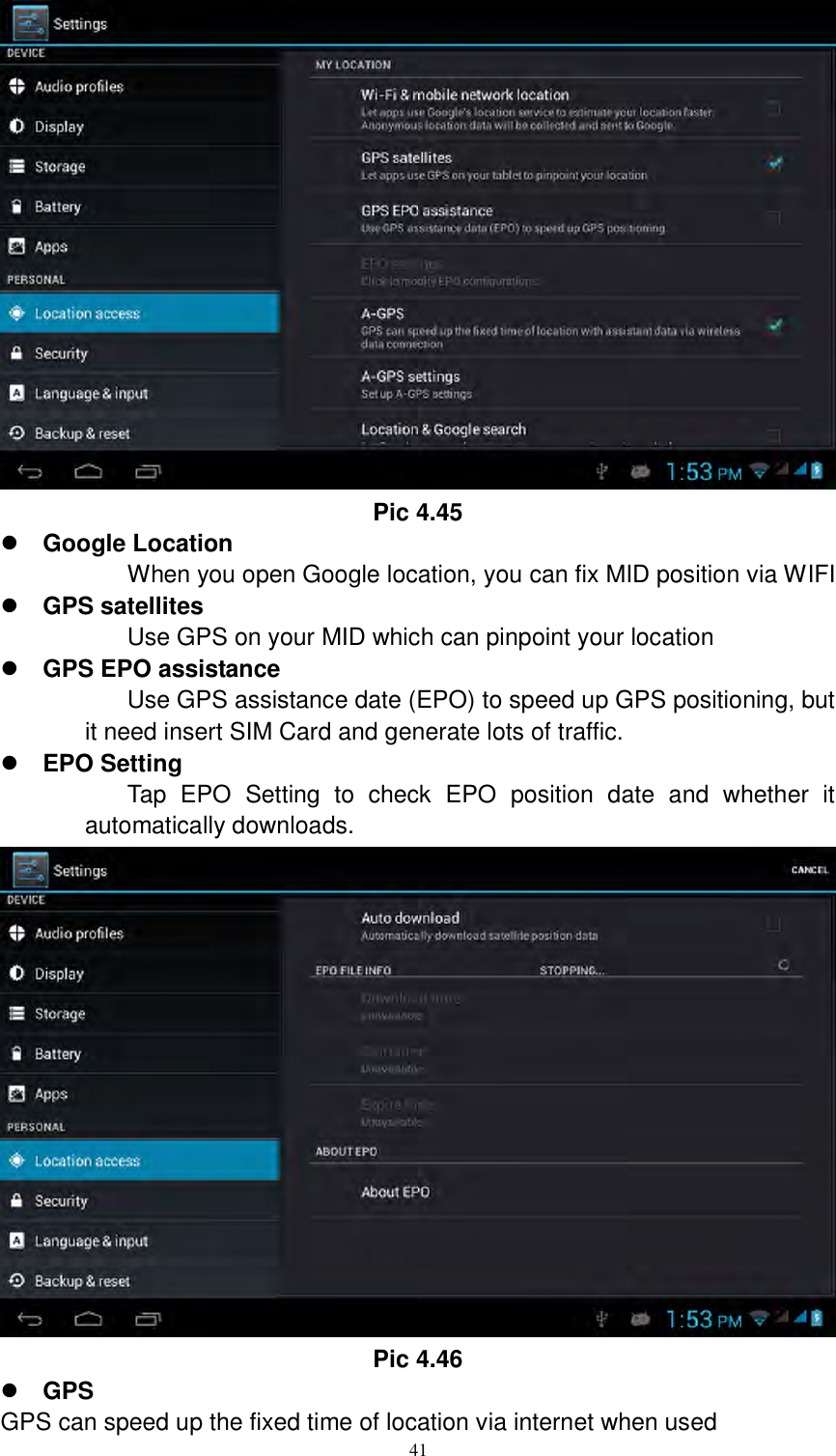      41  Pic 4.45  Google Location When you open Google location, you can fix MID position via WIFI  GPS satellites Use GPS on your MID which can pinpoint your location  GPS EPO assistance Use GPS assistance date (EPO) to speed up GPS positioning, but it need insert SIM Card and generate lots of traffic.  EPO Setting Tap  EPO  Setting  to  check  EPO  position  date  and  whether  it automatically downloads.    Pic 4.46  GPS GPS can speed up the fixed time of location via internet when used 