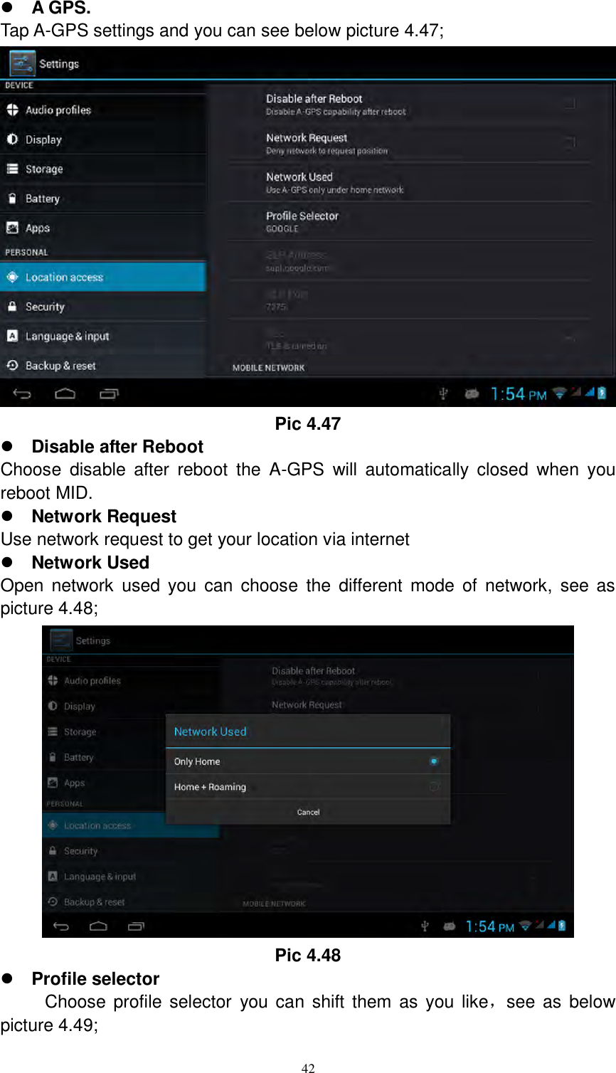     42  A GPS. Tap A-GPS settings and you can see below picture 4.47;  Pic 4.47  Disable after Reboot Choose  disable  after  reboot  the  A-GPS  will  automatically  closed  when  you reboot MID.  Network Request Use network request to get your location via internet  Network Used Open  network  used  you  can  choose  the  different  mode of  network,  see  as picture 4.48;  Pic 4.48  Profile selector       Choose profile selector  you can  shift  them  as you like，see as below picture 4.49; 