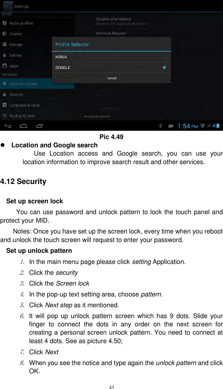      43  Pic 4.49  Location and Google search Use  Location  access  and  Google  search,  you  can  use  your location information to improve search result and other services. 4.12 Security Set up screen lock You can use password and unlock pattern to lock the touch panel and protect your MID. Notes: Once you have set up the screen lock, every time when you reboot and unlock the touch screen will request to enter your password. Set up unlock pattern 1. In the main menu page please click setting Application. 2. Click the security   3. Click the Screen lock 4. In the pop-up text setting area, choose pattern. 5. Click Next step as it mentioned.   6. It  will  pop  up  unlock  pattern  screen  which  has 9  dots.  Slide  your finger  to  connect  the  dots  in  any  order  on  the  next  screen  for creating a personal screen unlock pattern. You need to connect at least 4 dots. See as picture 4.50; 7. Click Next 8. When you see the notice and type again the unlock pattern and click OK. 