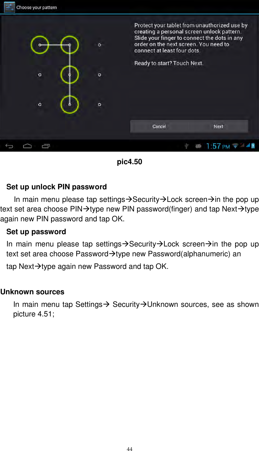      44  pic4.50  Set up unlock PIN password In main menu please tap settingsSecurityLock screenin the pop up text set area choose PINtype new PIN password(finger) and tap Nexttype again new PIN password and tap OK. Set up password In main  menu please tap  settingsSecurityLock  screenin  the  pop  up text set area choose Passwordtype new Password(alphanumeric) an tap Nexttype again new Password and tap OK.  Unknown sources In main menu tap Settings SecurityUnknown sources, see as shown picture 4.51; 